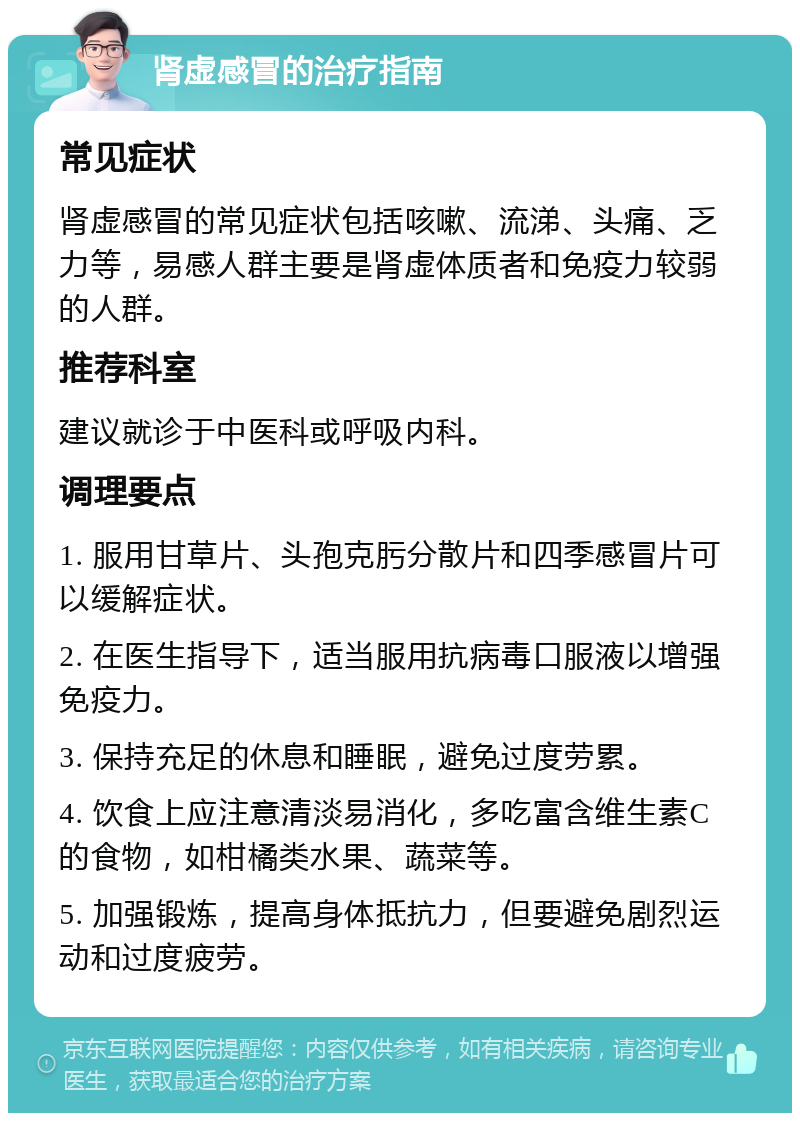 肾虚感冒的治疗指南 常见症状 肾虚感冒的常见症状包括咳嗽、流涕、头痛、乏力等，易感人群主要是肾虚体质者和免疫力较弱的人群。 推荐科室 建议就诊于中医科或呼吸内科。 调理要点 1. 服用甘草片、头孢克肟分散片和四季感冒片可以缓解症状。 2. 在医生指导下，适当服用抗病毒口服液以增强免疫力。 3. 保持充足的休息和睡眠，避免过度劳累。 4. 饮食上应注意清淡易消化，多吃富含维生素C的食物，如柑橘类水果、蔬菜等。 5. 加强锻炼，提高身体抵抗力，但要避免剧烈运动和过度疲劳。