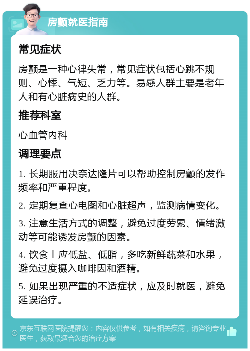 房颤就医指南 常见症状 房颤是一种心律失常，常见症状包括心跳不规则、心悸、气短、乏力等。易感人群主要是老年人和有心脏病史的人群。 推荐科室 心血管内科 调理要点 1. 长期服用决奈达隆片可以帮助控制房颤的发作频率和严重程度。 2. 定期复查心电图和心脏超声，监测病情变化。 3. 注意生活方式的调整，避免过度劳累、情绪激动等可能诱发房颤的因素。 4. 饮食上应低盐、低脂，多吃新鲜蔬菜和水果，避免过度摄入咖啡因和酒精。 5. 如果出现严重的不适症状，应及时就医，避免延误治疗。