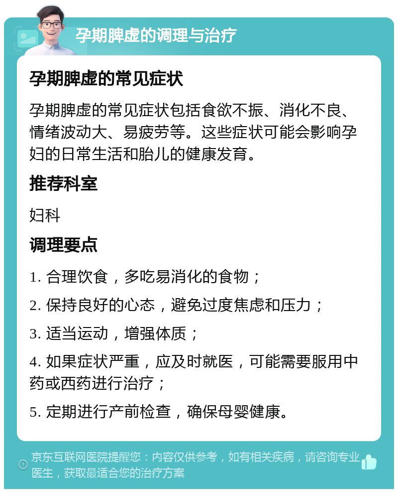 孕期脾虚的调理与治疗 孕期脾虚的常见症状 孕期脾虚的常见症状包括食欲不振、消化不良、情绪波动大、易疲劳等。这些症状可能会影响孕妇的日常生活和胎儿的健康发育。 推荐科室 妇科 调理要点 1. 合理饮食，多吃易消化的食物； 2. 保持良好的心态，避免过度焦虑和压力； 3. 适当运动，增强体质； 4. 如果症状严重，应及时就医，可能需要服用中药或西药进行治疗； 5. 定期进行产前检查，确保母婴健康。