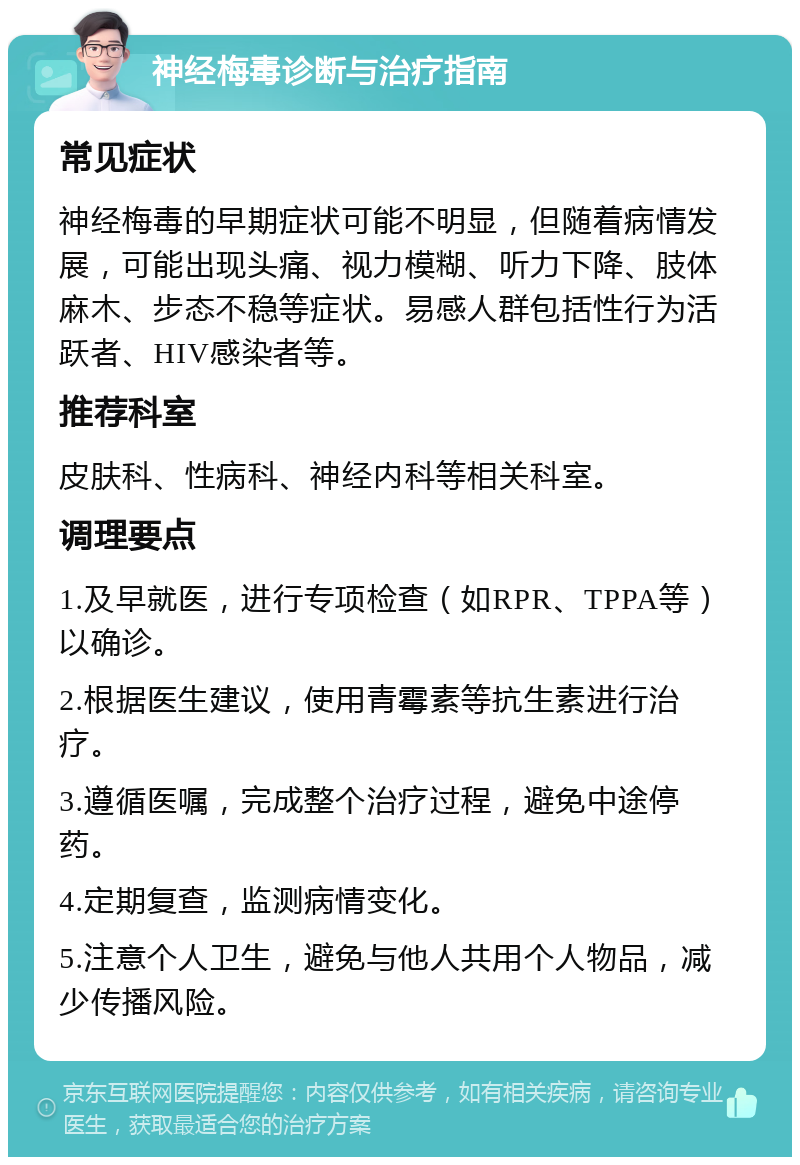 神经梅毒诊断与治疗指南 常见症状 神经梅毒的早期症状可能不明显，但随着病情发展，可能出现头痛、视力模糊、听力下降、肢体麻木、步态不稳等症状。易感人群包括性行为活跃者、HIV感染者等。 推荐科室 皮肤科、性病科、神经内科等相关科室。 调理要点 1.及早就医，进行专项检查（如RPR、TPPA等）以确诊。 2.根据医生建议，使用青霉素等抗生素进行治疗。 3.遵循医嘱，完成整个治疗过程，避免中途停药。 4.定期复查，监测病情变化。 5.注意个人卫生，避免与他人共用个人物品，减少传播风险。