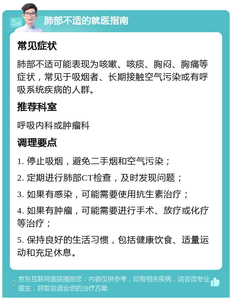 肺部不适的就医指南 常见症状 肺部不适可能表现为咳嗽、咳痰、胸闷、胸痛等症状，常见于吸烟者、长期接触空气污染或有呼吸系统疾病的人群。 推荐科室 呼吸内科或肿瘤科 调理要点 1. 停止吸烟，避免二手烟和空气污染； 2. 定期进行肺部CT检查，及时发现问题； 3. 如果有感染，可能需要使用抗生素治疗； 4. 如果有肿瘤，可能需要进行手术、放疗或化疗等治疗； 5. 保持良好的生活习惯，包括健康饮食、适量运动和充足休息。