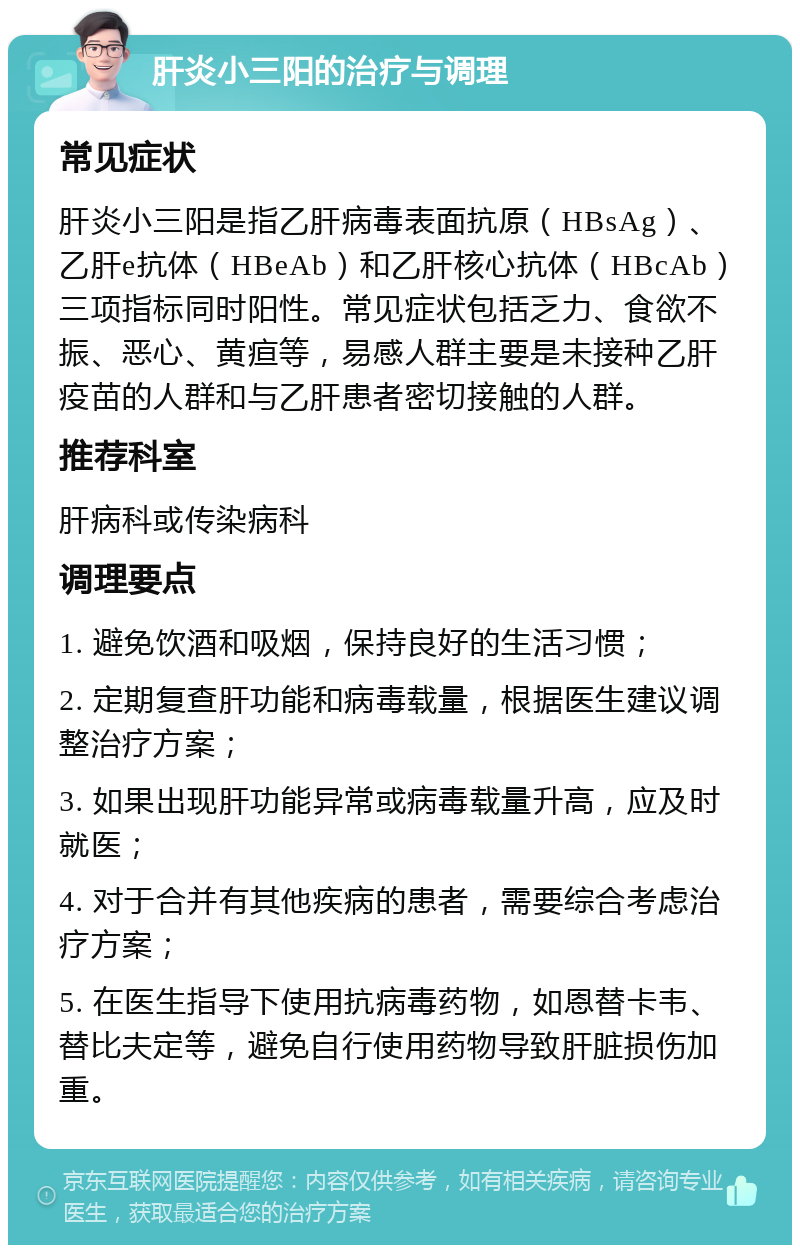 肝炎小三阳的治疗与调理 常见症状 肝炎小三阳是指乙肝病毒表面抗原（HBsAg）、乙肝e抗体（HBeAb）和乙肝核心抗体（HBcAb）三项指标同时阳性。常见症状包括乏力、食欲不振、恶心、黄疸等，易感人群主要是未接种乙肝疫苗的人群和与乙肝患者密切接触的人群。 推荐科室 肝病科或传染病科 调理要点 1. 避免饮酒和吸烟，保持良好的生活习惯； 2. 定期复查肝功能和病毒载量，根据医生建议调整治疗方案； 3. 如果出现肝功能异常或病毒载量升高，应及时就医； 4. 对于合并有其他疾病的患者，需要综合考虑治疗方案； 5. 在医生指导下使用抗病毒药物，如恩替卡韦、替比夫定等，避免自行使用药物导致肝脏损伤加重。