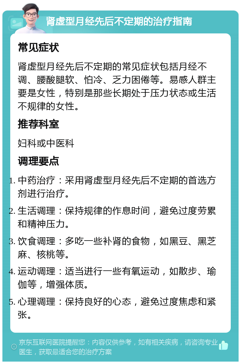 肾虚型月经先后不定期的治疗指南 常见症状 肾虚型月经先后不定期的常见症状包括月经不调、腰酸腿软、怕冷、乏力困倦等。易感人群主要是女性，特别是那些长期处于压力状态或生活不规律的女性。 推荐科室 妇科或中医科 调理要点 中药治疗：采用肾虚型月经先后不定期的首选方剂进行治疗。 生活调理：保持规律的作息时间，避免过度劳累和精神压力。 饮食调理：多吃一些补肾的食物，如黑豆、黑芝麻、核桃等。 运动调理：适当进行一些有氧运动，如散步、瑜伽等，增强体质。 心理调理：保持良好的心态，避免过度焦虑和紧张。