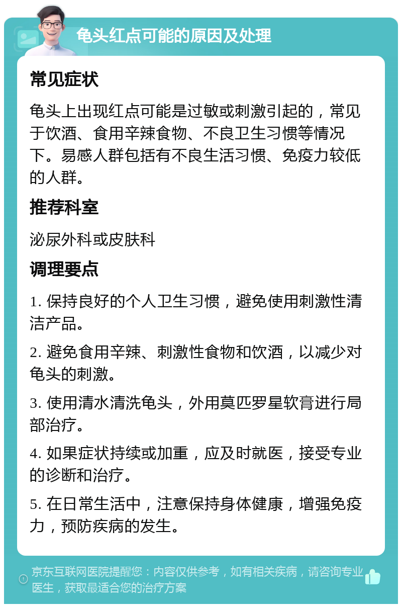 龟头红点可能的原因及处理 常见症状 龟头上出现红点可能是过敏或刺激引起的，常见于饮酒、食用辛辣食物、不良卫生习惯等情况下。易感人群包括有不良生活习惯、免疫力较低的人群。 推荐科室 泌尿外科或皮肤科 调理要点 1. 保持良好的个人卫生习惯，避免使用刺激性清洁产品。 2. 避免食用辛辣、刺激性食物和饮酒，以减少对龟头的刺激。 3. 使用清水清洗龟头，外用莫匹罗星软膏进行局部治疗。 4. 如果症状持续或加重，应及时就医，接受专业的诊断和治疗。 5. 在日常生活中，注意保持身体健康，增强免疫力，预防疾病的发生。