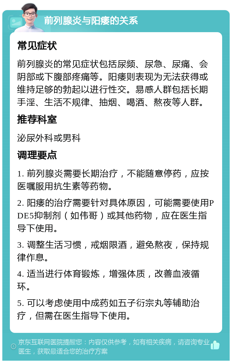 前列腺炎与阳痿的关系 常见症状 前列腺炎的常见症状包括尿频、尿急、尿痛、会阴部或下腹部疼痛等。阳痿则表现为无法获得或维持足够的勃起以进行性交。易感人群包括长期手淫、生活不规律、抽烟、喝酒、熬夜等人群。 推荐科室 泌尿外科或男科 调理要点 1. 前列腺炎需要长期治疗，不能随意停药，应按医嘱服用抗生素等药物。 2. 阳痿的治疗需要针对具体原因，可能需要使用PDE5抑制剂（如伟哥）或其他药物，应在医生指导下使用。 3. 调整生活习惯，戒烟限酒，避免熬夜，保持规律作息。 4. 适当进行体育锻炼，增强体质，改善血液循环。 5. 可以考虑使用中成药如五子衍宗丸等辅助治疗，但需在医生指导下使用。