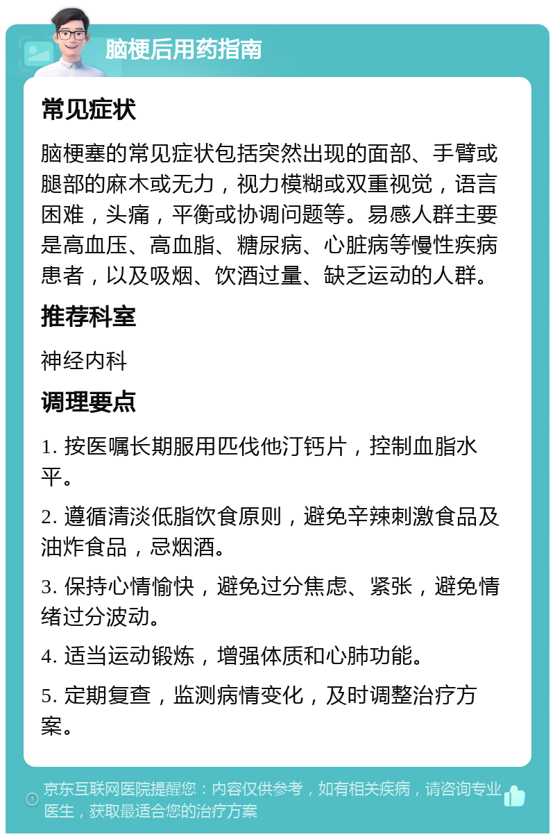 脑梗后用药指南 常见症状 脑梗塞的常见症状包括突然出现的面部、手臂或腿部的麻木或无力，视力模糊或双重视觉，语言困难，头痛，平衡或协调问题等。易感人群主要是高血压、高血脂、糖尿病、心脏病等慢性疾病患者，以及吸烟、饮酒过量、缺乏运动的人群。 推荐科室 神经内科 调理要点 1. 按医嘱长期服用匹伐他汀钙片，控制血脂水平。 2. 遵循清淡低脂饮食原则，避免辛辣刺激食品及油炸食品，忌烟酒。 3. 保持心情愉快，避免过分焦虑、紧张，避免情绪过分波动。 4. 适当运动锻炼，增强体质和心肺功能。 5. 定期复查，监测病情变化，及时调整治疗方案。