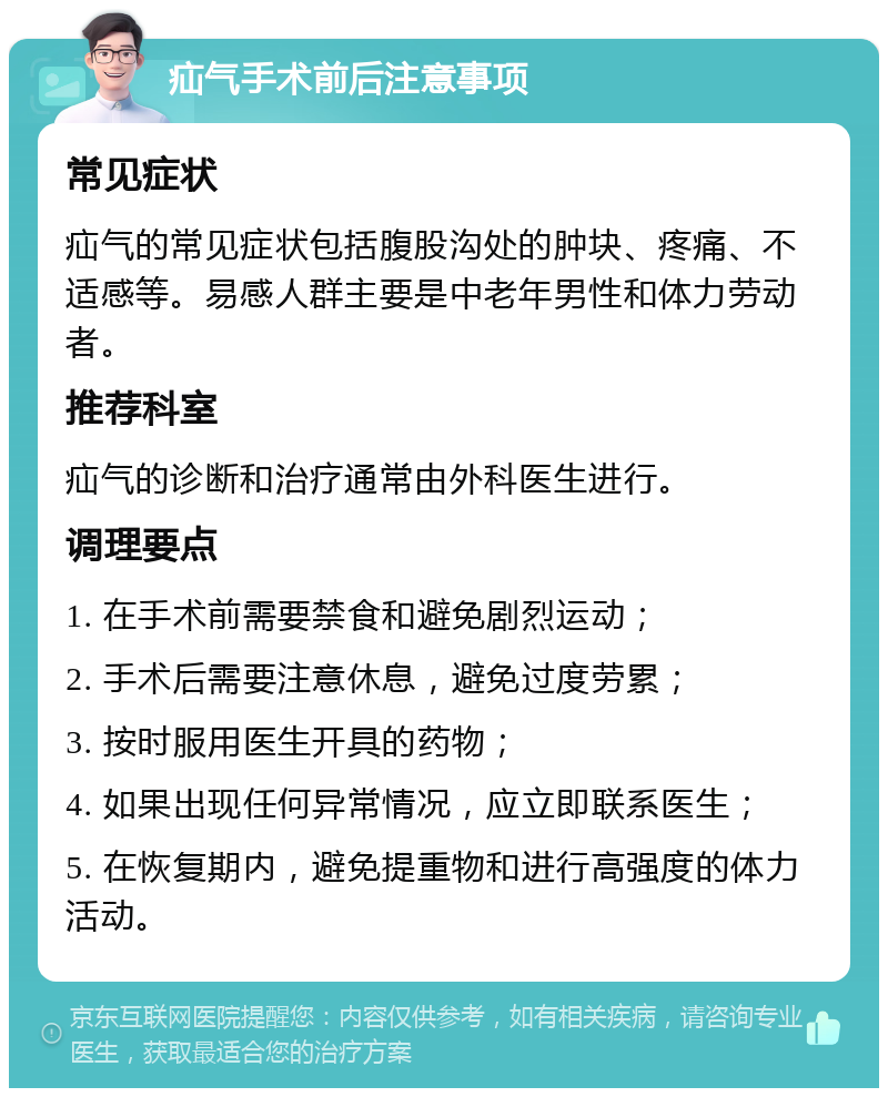 疝气手术前后注意事项 常见症状 疝气的常见症状包括腹股沟处的肿块、疼痛、不适感等。易感人群主要是中老年男性和体力劳动者。 推荐科室 疝气的诊断和治疗通常由外科医生进行。 调理要点 1. 在手术前需要禁食和避免剧烈运动； 2. 手术后需要注意休息，避免过度劳累； 3. 按时服用医生开具的药物； 4. 如果出现任何异常情况，应立即联系医生； 5. 在恢复期内，避免提重物和进行高强度的体力活动。