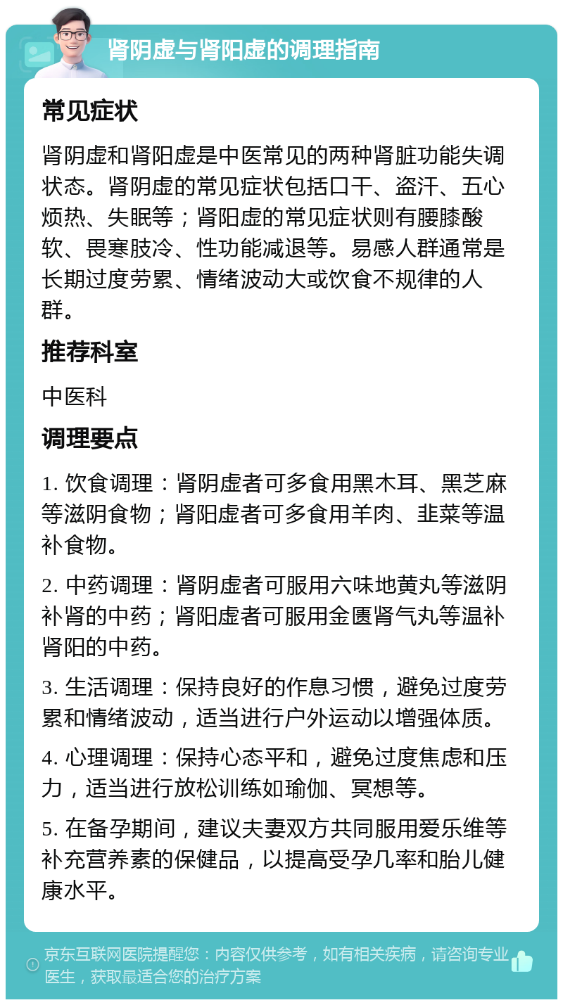 肾阴虚与肾阳虚的调理指南 常见症状 肾阴虚和肾阳虚是中医常见的两种肾脏功能失调状态。肾阴虚的常见症状包括口干、盗汗、五心烦热、失眠等；肾阳虚的常见症状则有腰膝酸软、畏寒肢冷、性功能减退等。易感人群通常是长期过度劳累、情绪波动大或饮食不规律的人群。 推荐科室 中医科 调理要点 1. 饮食调理：肾阴虚者可多食用黑木耳、黑芝麻等滋阴食物；肾阳虚者可多食用羊肉、韭菜等温补食物。 2. 中药调理：肾阴虚者可服用六味地黄丸等滋阴补肾的中药；肾阳虚者可服用金匮肾气丸等温补肾阳的中药。 3. 生活调理：保持良好的作息习惯，避免过度劳累和情绪波动，适当进行户外运动以增强体质。 4. 心理调理：保持心态平和，避免过度焦虑和压力，适当进行放松训练如瑜伽、冥想等。 5. 在备孕期间，建议夫妻双方共同服用爱乐维等补充营养素的保健品，以提高受孕几率和胎儿健康水平。