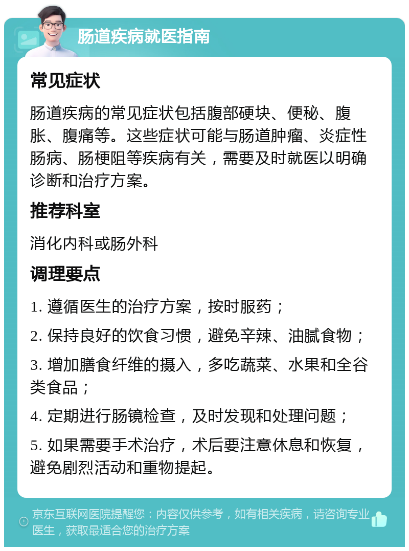 肠道疾病就医指南 常见症状 肠道疾病的常见症状包括腹部硬块、便秘、腹胀、腹痛等。这些症状可能与肠道肿瘤、炎症性肠病、肠梗阻等疾病有关，需要及时就医以明确诊断和治疗方案。 推荐科室 消化内科或肠外科 调理要点 1. 遵循医生的治疗方案，按时服药； 2. 保持良好的饮食习惯，避免辛辣、油腻食物； 3. 增加膳食纤维的摄入，多吃蔬菜、水果和全谷类食品； 4. 定期进行肠镜检查，及时发现和处理问题； 5. 如果需要手术治疗，术后要注意休息和恢复，避免剧烈活动和重物提起。