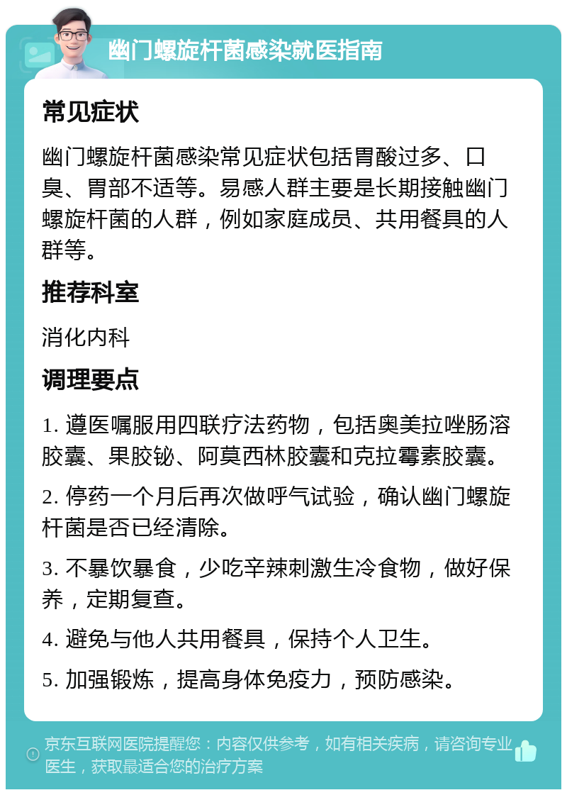 幽门螺旋杆菌感染就医指南 常见症状 幽门螺旋杆菌感染常见症状包括胃酸过多、口臭、胃部不适等。易感人群主要是长期接触幽门螺旋杆菌的人群，例如家庭成员、共用餐具的人群等。 推荐科室 消化内科 调理要点 1. 遵医嘱服用四联疗法药物，包括奥美拉唑肠溶胶囊、果胶铋、阿莫西林胶囊和克拉霉素胶囊。 2. 停药一个月后再次做呼气试验，确认幽门螺旋杆菌是否已经清除。 3. 不暴饮暴食，少吃辛辣刺激生冷食物，做好保养，定期复查。 4. 避免与他人共用餐具，保持个人卫生。 5. 加强锻炼，提高身体免疫力，预防感染。