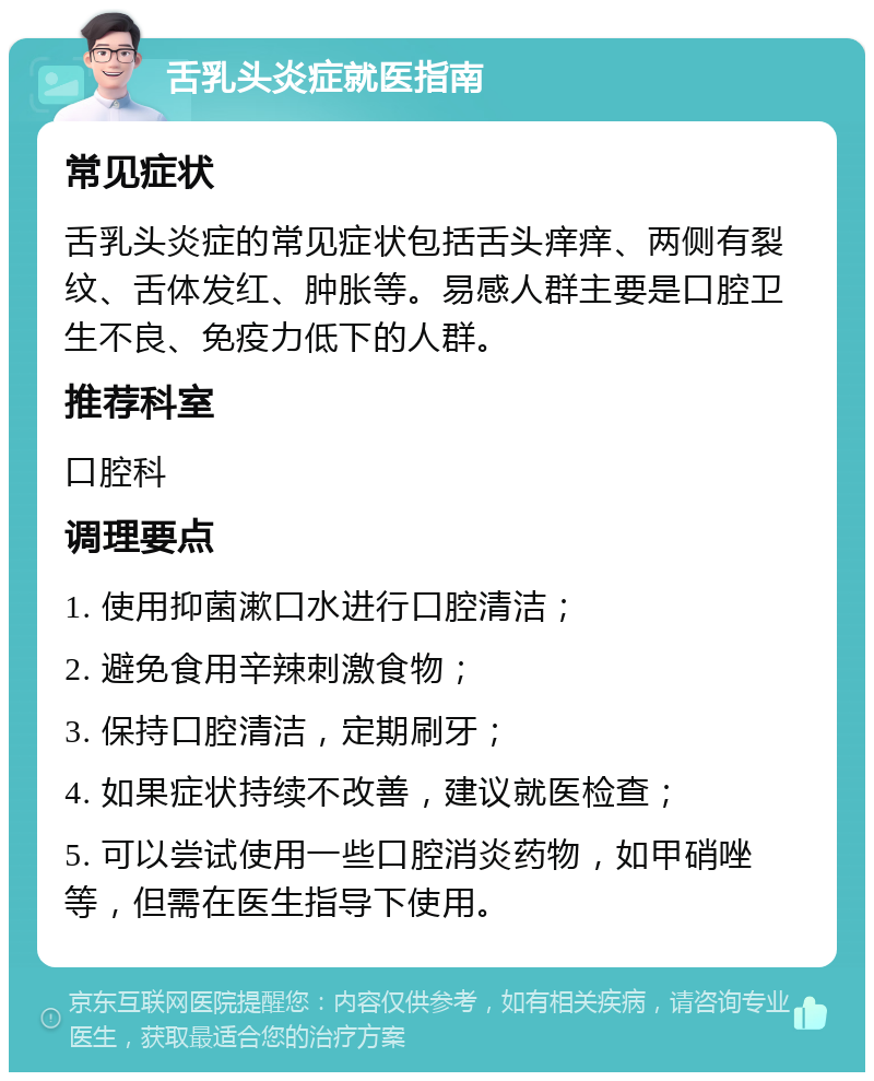 舌乳头炎症就医指南 常见症状 舌乳头炎症的常见症状包括舌头痒痒、两侧有裂纹、舌体发红、肿胀等。易感人群主要是口腔卫生不良、免疫力低下的人群。 推荐科室 口腔科 调理要点 1. 使用抑菌漱口水进行口腔清洁； 2. 避免食用辛辣刺激食物； 3. 保持口腔清洁，定期刷牙； 4. 如果症状持续不改善，建议就医检查； 5. 可以尝试使用一些口腔消炎药物，如甲硝唑等，但需在医生指导下使用。