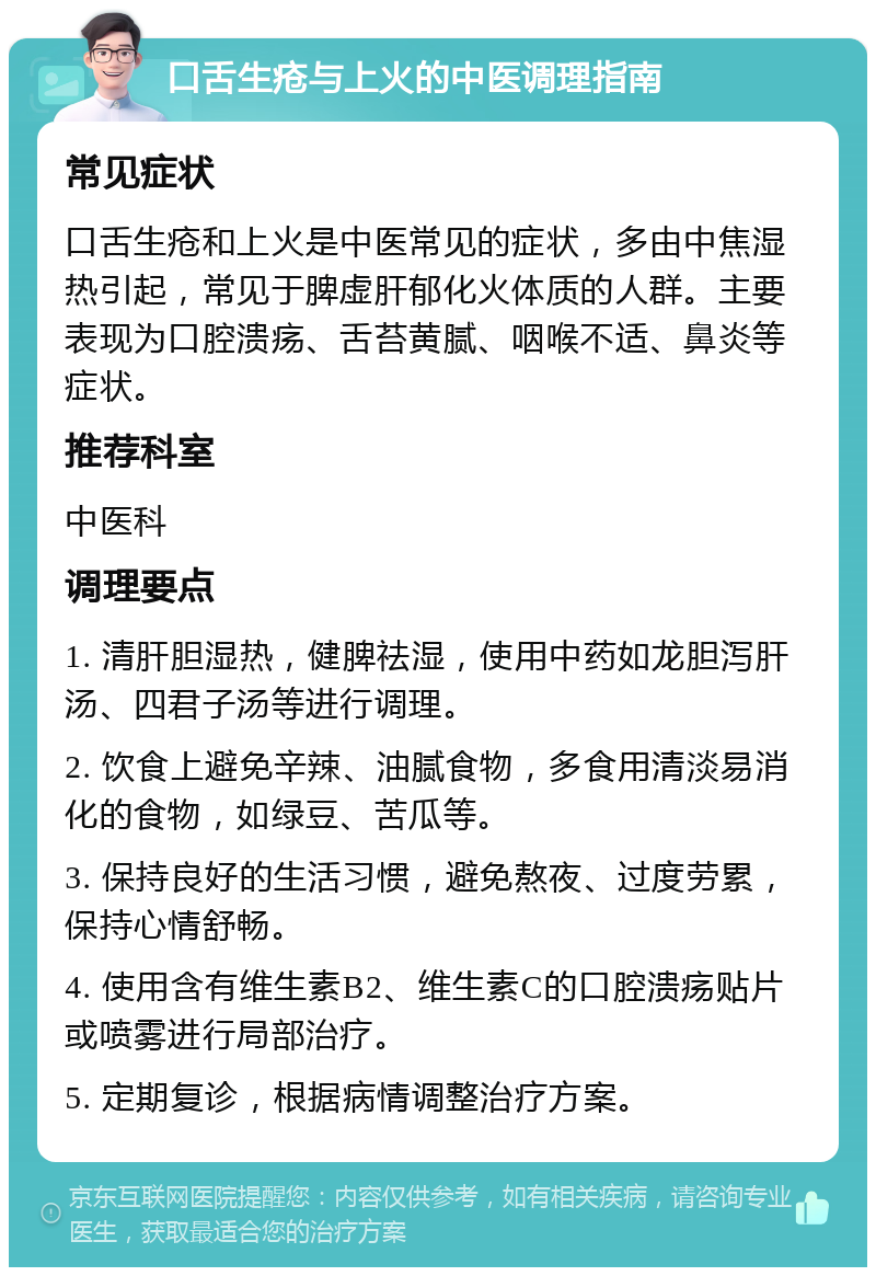 口舌生疮与上火的中医调理指南 常见症状 口舌生疮和上火是中医常见的症状，多由中焦湿热引起，常见于脾虚肝郁化火体质的人群。主要表现为口腔溃疡、舌苔黄腻、咽喉不适、鼻炎等症状。 推荐科室 中医科 调理要点 1. 清肝胆湿热，健脾祛湿，使用中药如龙胆泻肝汤、四君子汤等进行调理。 2. 饮食上避免辛辣、油腻食物，多食用清淡易消化的食物，如绿豆、苦瓜等。 3. 保持良好的生活习惯，避免熬夜、过度劳累，保持心情舒畅。 4. 使用含有维生素B2、维生素C的口腔溃疡贴片或喷雾进行局部治疗。 5. 定期复诊，根据病情调整治疗方案。