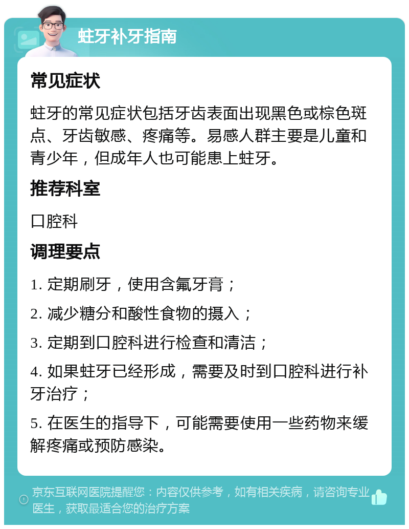 蛀牙补牙指南 常见症状 蛀牙的常见症状包括牙齿表面出现黑色或棕色斑点、牙齿敏感、疼痛等。易感人群主要是儿童和青少年，但成年人也可能患上蛀牙。 推荐科室 口腔科 调理要点 1. 定期刷牙，使用含氟牙膏； 2. 减少糖分和酸性食物的摄入； 3. 定期到口腔科进行检查和清洁； 4. 如果蛀牙已经形成，需要及时到口腔科进行补牙治疗； 5. 在医生的指导下，可能需要使用一些药物来缓解疼痛或预防感染。