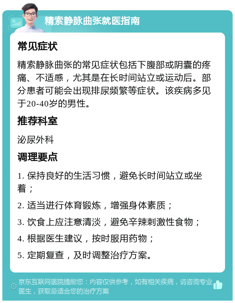 精索静脉曲张就医指南 常见症状 精索静脉曲张的常见症状包括下腹部或阴囊的疼痛、不适感，尤其是在长时间站立或运动后。部分患者可能会出现排尿频繁等症状。该疾病多见于20-40岁的男性。 推荐科室 泌尿外科 调理要点 1. 保持良好的生活习惯，避免长时间站立或坐着； 2. 适当进行体育锻炼，增强身体素质； 3. 饮食上应注意清淡，避免辛辣刺激性食物； 4. 根据医生建议，按时服用药物； 5. 定期复查，及时调整治疗方案。