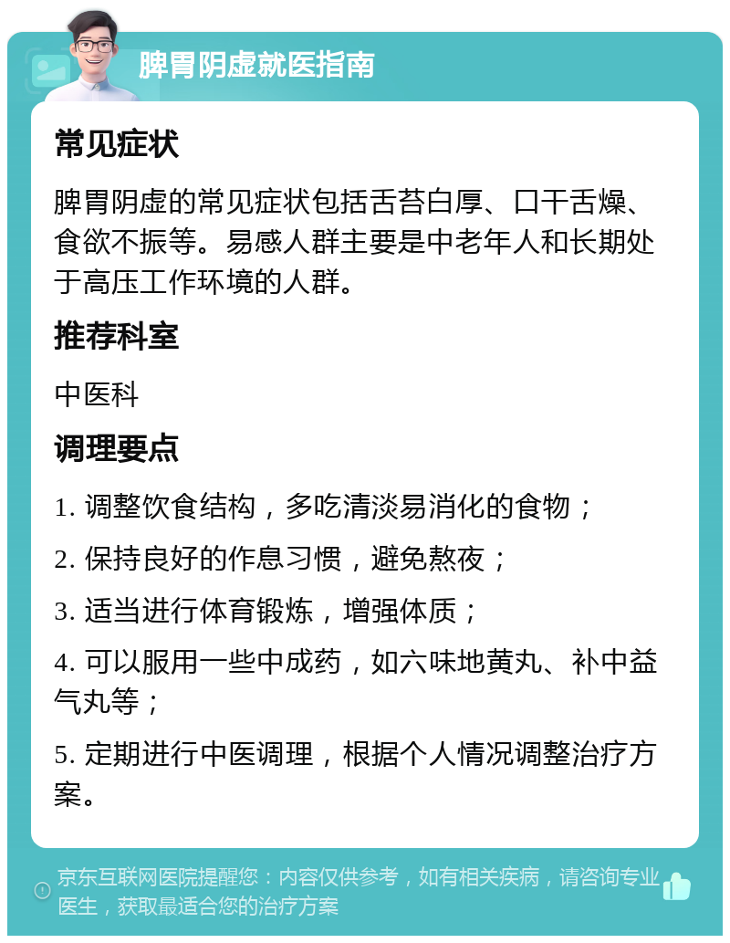 脾胃阴虚就医指南 常见症状 脾胃阴虚的常见症状包括舌苔白厚、口干舌燥、食欲不振等。易感人群主要是中老年人和长期处于高压工作环境的人群。 推荐科室 中医科 调理要点 1. 调整饮食结构，多吃清淡易消化的食物； 2. 保持良好的作息习惯，避免熬夜； 3. 适当进行体育锻炼，增强体质； 4. 可以服用一些中成药，如六味地黄丸、补中益气丸等； 5. 定期进行中医调理，根据个人情况调整治疗方案。