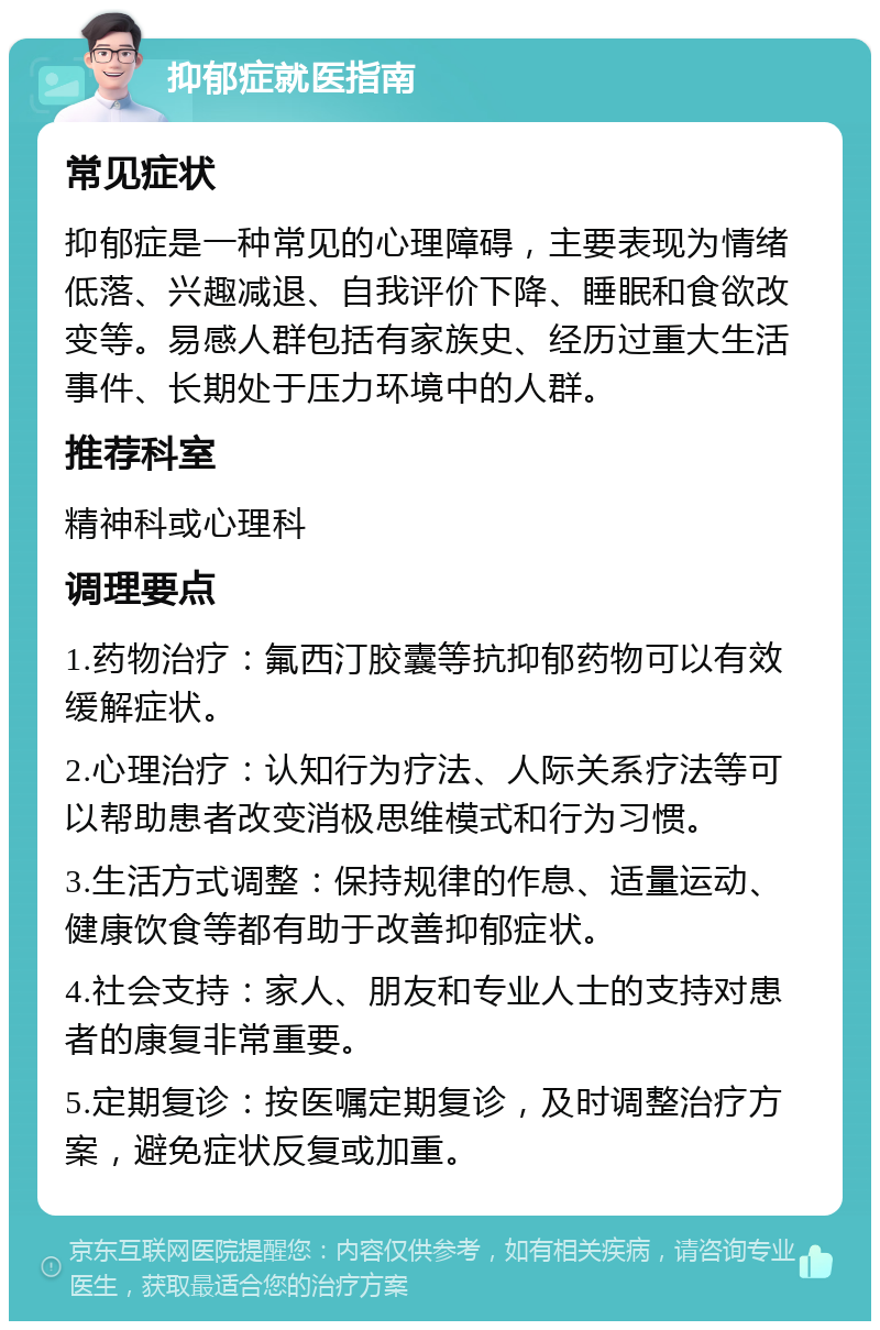 抑郁症就医指南 常见症状 抑郁症是一种常见的心理障碍，主要表现为情绪低落、兴趣减退、自我评价下降、睡眠和食欲改变等。易感人群包括有家族史、经历过重大生活事件、长期处于压力环境中的人群。 推荐科室 精神科或心理科 调理要点 1.药物治疗：氟西汀胶囊等抗抑郁药物可以有效缓解症状。 2.心理治疗：认知行为疗法、人际关系疗法等可以帮助患者改变消极思维模式和行为习惯。 3.生活方式调整：保持规律的作息、适量运动、健康饮食等都有助于改善抑郁症状。 4.社会支持：家人、朋友和专业人士的支持对患者的康复非常重要。 5.定期复诊：按医嘱定期复诊，及时调整治疗方案，避免症状反复或加重。