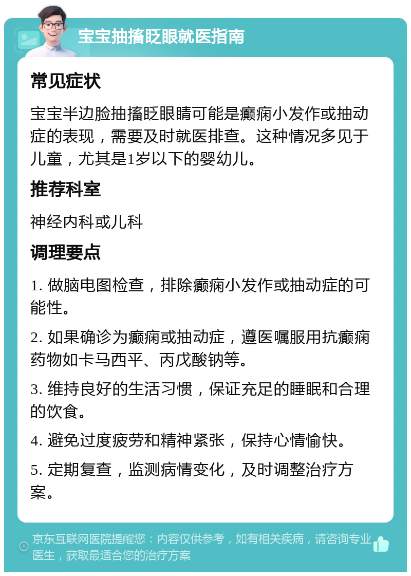 宝宝抽搐眨眼就医指南 常见症状 宝宝半边脸抽搐眨眼睛可能是癫痫小发作或抽动症的表现，需要及时就医排查。这种情况多见于儿童，尤其是1岁以下的婴幼儿。 推荐科室 神经内科或儿科 调理要点 1. 做脑电图检查，排除癫痫小发作或抽动症的可能性。 2. 如果确诊为癫痫或抽动症，遵医嘱服用抗癫痫药物如卡马西平、丙戊酸钠等。 3. 维持良好的生活习惯，保证充足的睡眠和合理的饮食。 4. 避免过度疲劳和精神紧张，保持心情愉快。 5. 定期复查，监测病情变化，及时调整治疗方案。