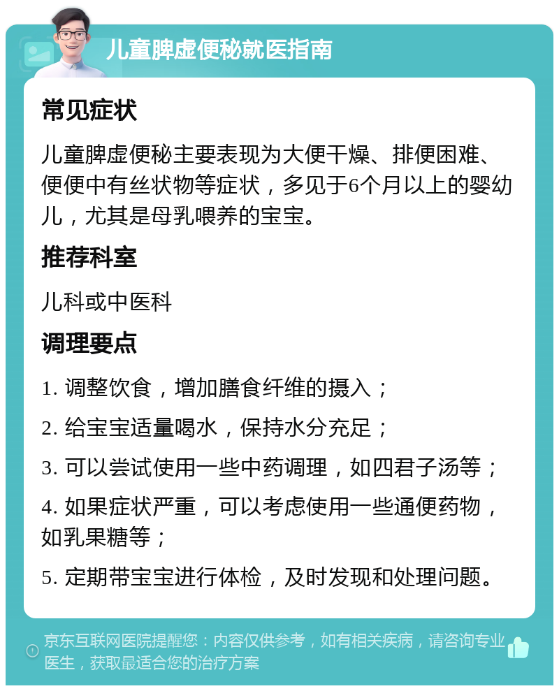 儿童脾虚便秘就医指南 常见症状 儿童脾虚便秘主要表现为大便干燥、排便困难、便便中有丝状物等症状，多见于6个月以上的婴幼儿，尤其是母乳喂养的宝宝。 推荐科室 儿科或中医科 调理要点 1. 调整饮食，增加膳食纤维的摄入； 2. 给宝宝适量喝水，保持水分充足； 3. 可以尝试使用一些中药调理，如四君子汤等； 4. 如果症状严重，可以考虑使用一些通便药物，如乳果糖等； 5. 定期带宝宝进行体检，及时发现和处理问题。