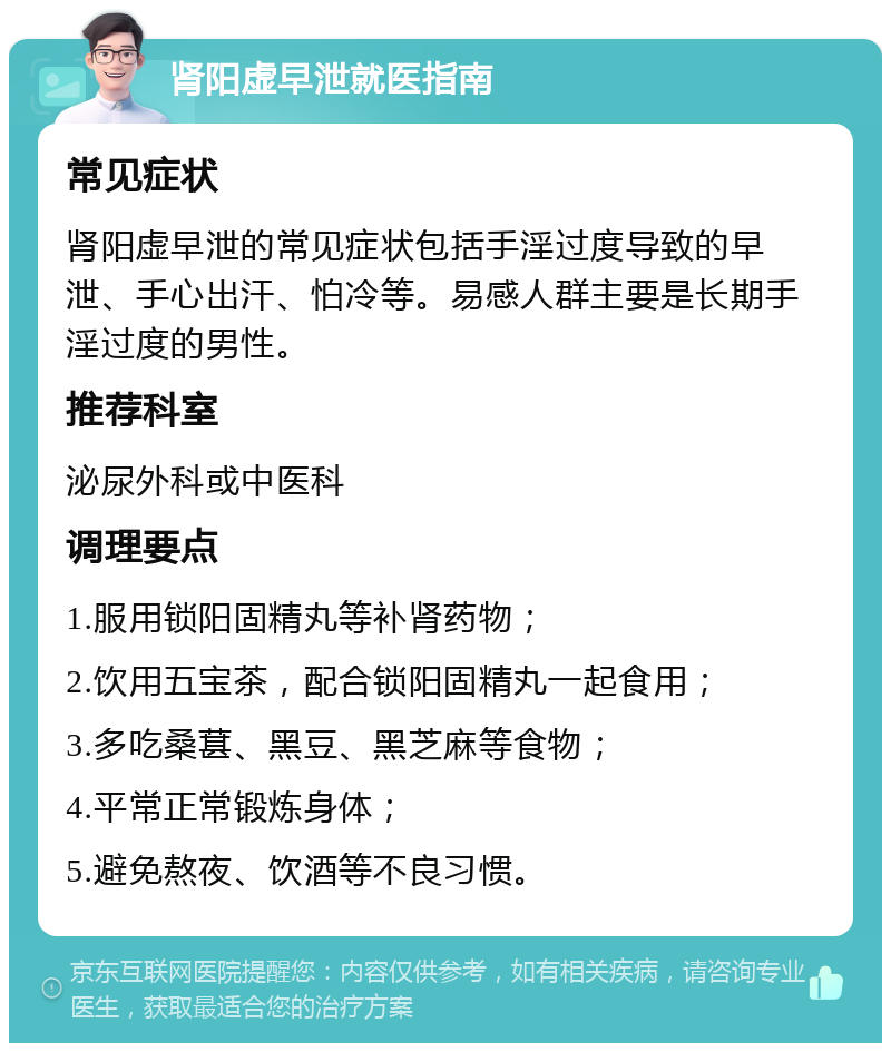 肾阳虚早泄就医指南 常见症状 肾阳虚早泄的常见症状包括手淫过度导致的早泄、手心出汗、怕冷等。易感人群主要是长期手淫过度的男性。 推荐科室 泌尿外科或中医科 调理要点 1.服用锁阳固精丸等补肾药物； 2.饮用五宝茶，配合锁阳固精丸一起食用； 3.多吃桑葚、黑豆、黑芝麻等食物； 4.平常正常锻炼身体； 5.避免熬夜、饮酒等不良习惯。