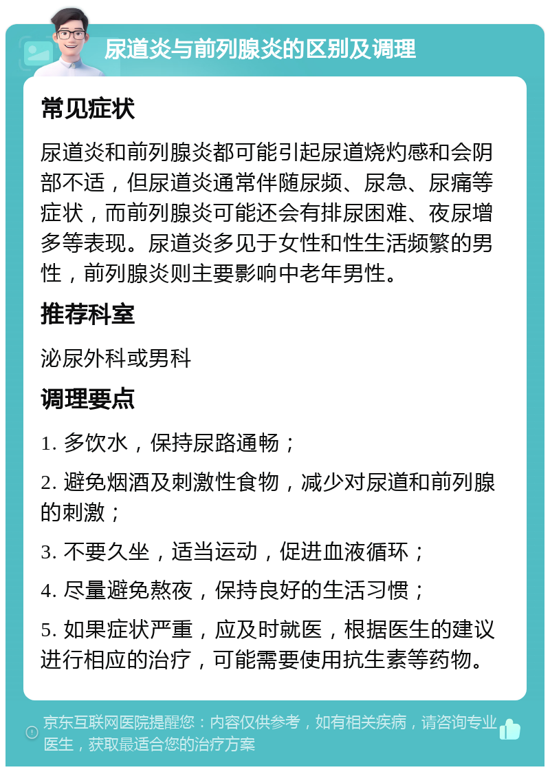 尿道炎与前列腺炎的区别及调理 常见症状 尿道炎和前列腺炎都可能引起尿道烧灼感和会阴部不适，但尿道炎通常伴随尿频、尿急、尿痛等症状，而前列腺炎可能还会有排尿困难、夜尿增多等表现。尿道炎多见于女性和性生活频繁的男性，前列腺炎则主要影响中老年男性。 推荐科室 泌尿外科或男科 调理要点 1. 多饮水，保持尿路通畅； 2. 避免烟酒及刺激性食物，减少对尿道和前列腺的刺激； 3. 不要久坐，适当运动，促进血液循环； 4. 尽量避免熬夜，保持良好的生活习惯； 5. 如果症状严重，应及时就医，根据医生的建议进行相应的治疗，可能需要使用抗生素等药物。