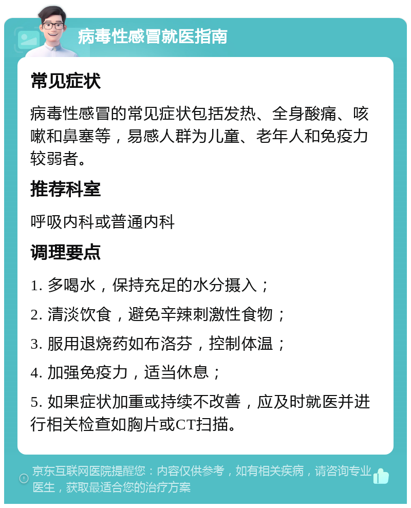 病毒性感冒就医指南 常见症状 病毒性感冒的常见症状包括发热、全身酸痛、咳嗽和鼻塞等，易感人群为儿童、老年人和免疫力较弱者。 推荐科室 呼吸内科或普通内科 调理要点 1. 多喝水，保持充足的水分摄入； 2. 清淡饮食，避免辛辣刺激性食物； 3. 服用退烧药如布洛芬，控制体温； 4. 加强免疫力，适当休息； 5. 如果症状加重或持续不改善，应及时就医并进行相关检查如胸片或CT扫描。