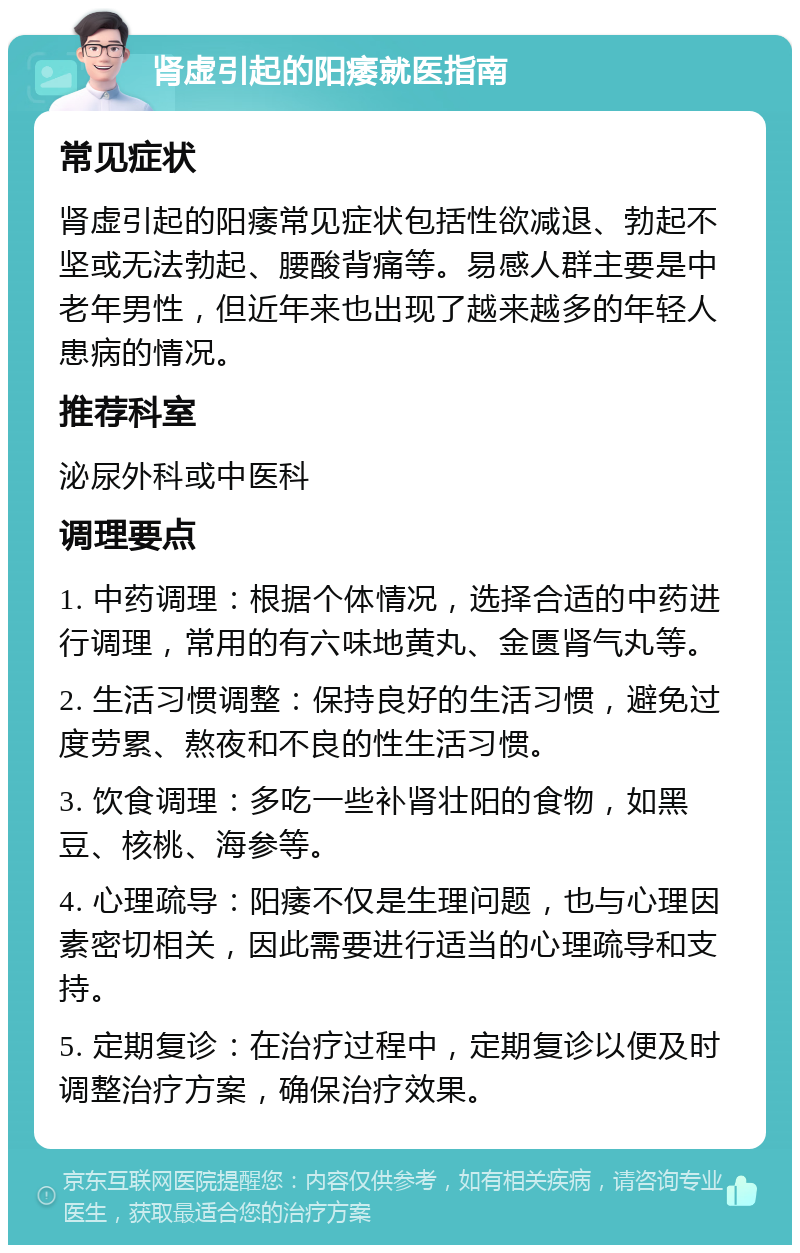 肾虚引起的阳痿就医指南 常见症状 肾虚引起的阳痿常见症状包括性欲减退、勃起不坚或无法勃起、腰酸背痛等。易感人群主要是中老年男性，但近年来也出现了越来越多的年轻人患病的情况。 推荐科室 泌尿外科或中医科 调理要点 1. 中药调理：根据个体情况，选择合适的中药进行调理，常用的有六味地黄丸、金匮肾气丸等。 2. 生活习惯调整：保持良好的生活习惯，避免过度劳累、熬夜和不良的性生活习惯。 3. 饮食调理：多吃一些补肾壮阳的食物，如黑豆、核桃、海参等。 4. 心理疏导：阳痿不仅是生理问题，也与心理因素密切相关，因此需要进行适当的心理疏导和支持。 5. 定期复诊：在治疗过程中，定期复诊以便及时调整治疗方案，确保治疗效果。