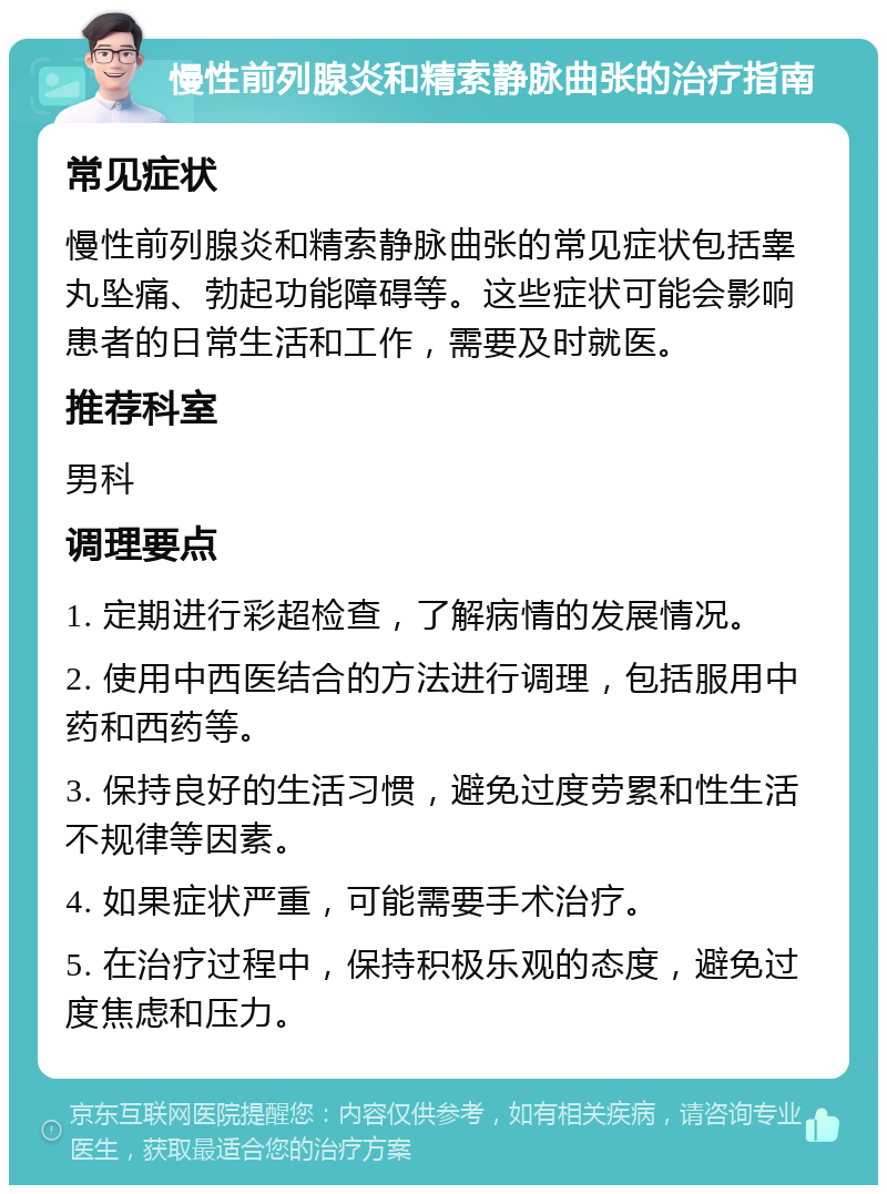 慢性前列腺炎和精索静脉曲张的治疗指南 常见症状 慢性前列腺炎和精索静脉曲张的常见症状包括睾丸坠痛、勃起功能障碍等。这些症状可能会影响患者的日常生活和工作，需要及时就医。 推荐科室 男科 调理要点 1. 定期进行彩超检查，了解病情的发展情况。 2. 使用中西医结合的方法进行调理，包括服用中药和西药等。 3. 保持良好的生活习惯，避免过度劳累和性生活不规律等因素。 4. 如果症状严重，可能需要手术治疗。 5. 在治疗过程中，保持积极乐观的态度，避免过度焦虑和压力。