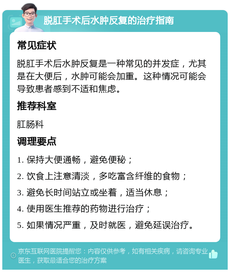 脱肛手术后水肿反复的治疗指南 常见症状 脱肛手术后水肿反复是一种常见的并发症，尤其是在大便后，水肿可能会加重。这种情况可能会导致患者感到不适和焦虑。 推荐科室 肛肠科 调理要点 1. 保持大便通畅，避免便秘； 2. 饮食上注意清淡，多吃富含纤维的食物； 3. 避免长时间站立或坐着，适当休息； 4. 使用医生推荐的药物进行治疗； 5. 如果情况严重，及时就医，避免延误治疗。