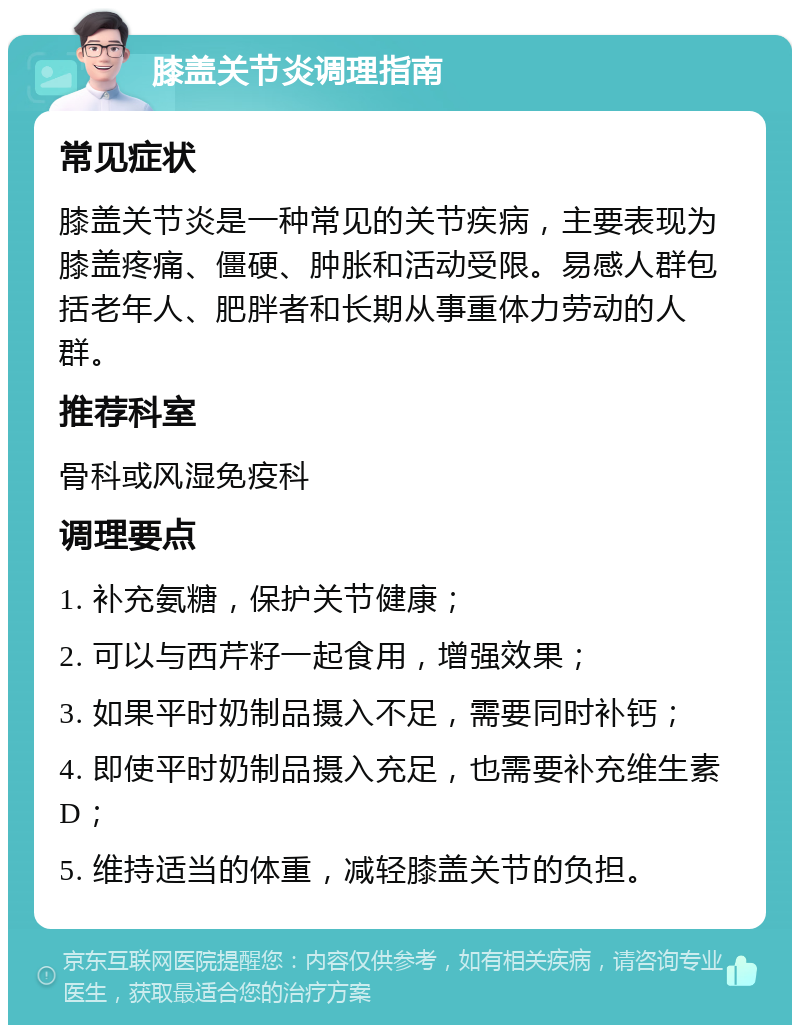 膝盖关节炎调理指南 常见症状 膝盖关节炎是一种常见的关节疾病，主要表现为膝盖疼痛、僵硬、肿胀和活动受限。易感人群包括老年人、肥胖者和长期从事重体力劳动的人群。 推荐科室 骨科或风湿免疫科 调理要点 1. 补充氨糖，保护关节健康； 2. 可以与西芹籽一起食用，增强效果； 3. 如果平时奶制品摄入不足，需要同时补钙； 4. 即使平时奶制品摄入充足，也需要补充维生素D； 5. 维持适当的体重，减轻膝盖关节的负担。