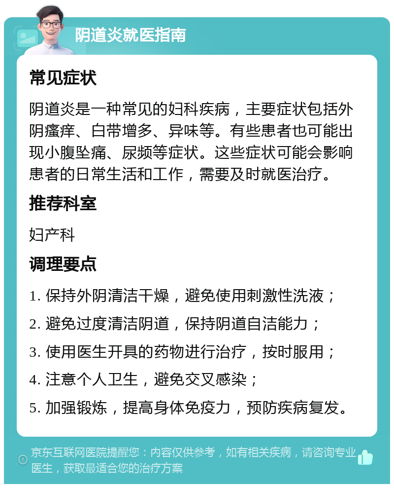 阴道炎就医指南 常见症状 阴道炎是一种常见的妇科疾病，主要症状包括外阴瘙痒、白带增多、异味等。有些患者也可能出现小腹坠痛、尿频等症状。这些症状可能会影响患者的日常生活和工作，需要及时就医治疗。 推荐科室 妇产科 调理要点 1. 保持外阴清洁干燥，避免使用刺激性洗液； 2. 避免过度清洁阴道，保持阴道自洁能力； 3. 使用医生开具的药物进行治疗，按时服用； 4. 注意个人卫生，避免交叉感染； 5. 加强锻炼，提高身体免疫力，预防疾病复发。