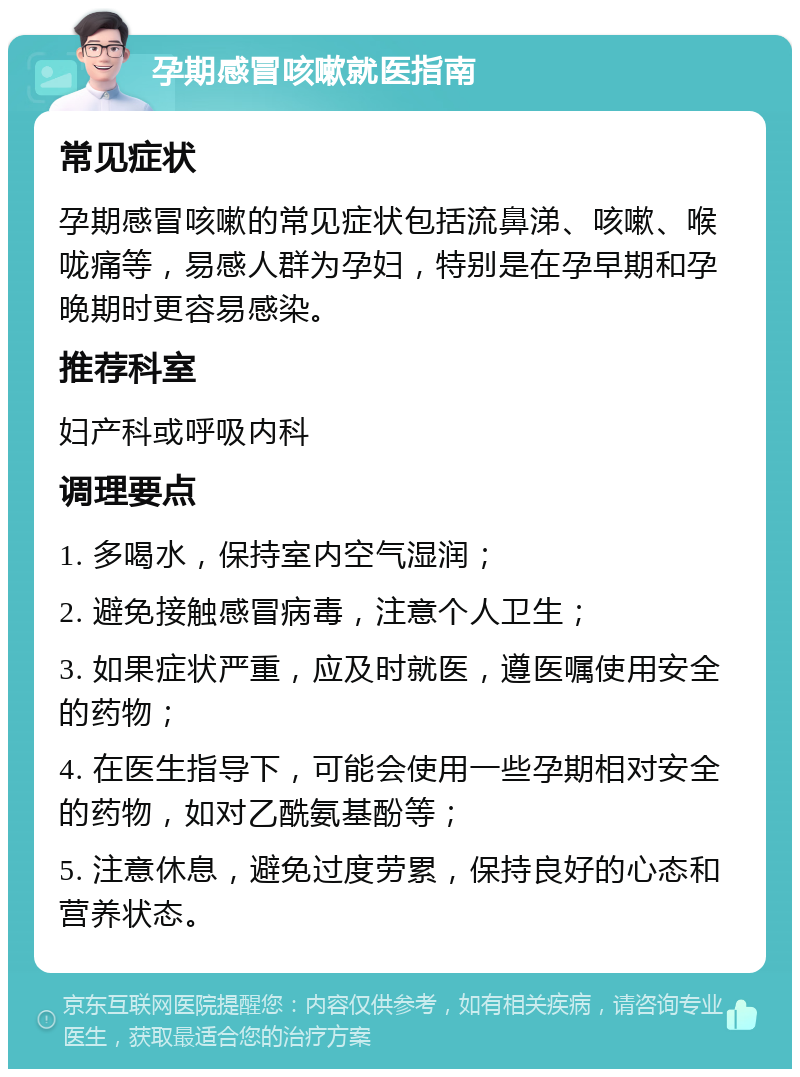 孕期感冒咳嗽就医指南 常见症状 孕期感冒咳嗽的常见症状包括流鼻涕、咳嗽、喉咙痛等，易感人群为孕妇，特别是在孕早期和孕晚期时更容易感染。 推荐科室 妇产科或呼吸内科 调理要点 1. 多喝水，保持室内空气湿润； 2. 避免接触感冒病毒，注意个人卫生； 3. 如果症状严重，应及时就医，遵医嘱使用安全的药物； 4. 在医生指导下，可能会使用一些孕期相对安全的药物，如对乙酰氨基酚等； 5. 注意休息，避免过度劳累，保持良好的心态和营养状态。