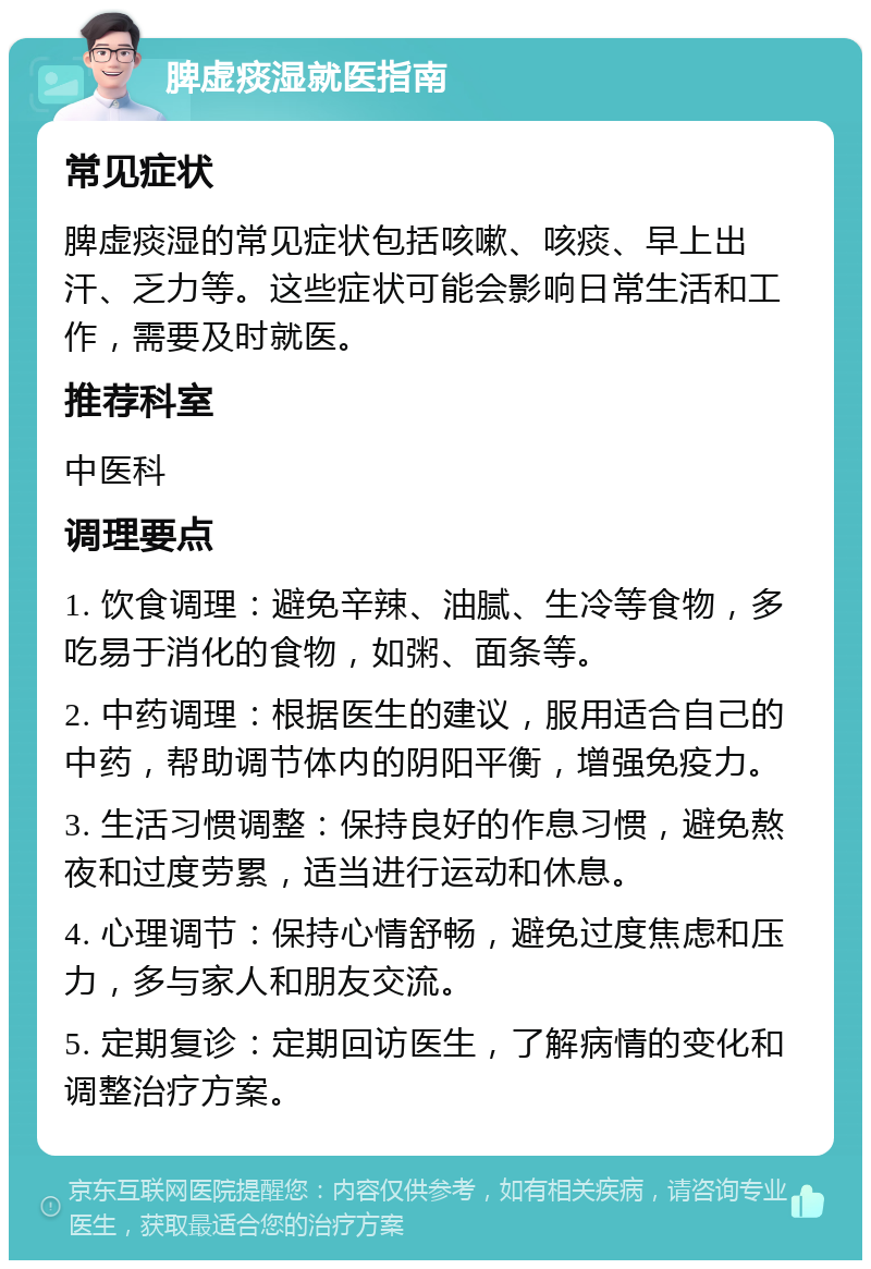 脾虚痰湿就医指南 常见症状 脾虚痰湿的常见症状包括咳嗽、咳痰、早上出汗、乏力等。这些症状可能会影响日常生活和工作，需要及时就医。 推荐科室 中医科 调理要点 1. 饮食调理：避免辛辣、油腻、生冷等食物，多吃易于消化的食物，如粥、面条等。 2. 中药调理：根据医生的建议，服用适合自己的中药，帮助调节体内的阴阳平衡，增强免疫力。 3. 生活习惯调整：保持良好的作息习惯，避免熬夜和过度劳累，适当进行运动和休息。 4. 心理调节：保持心情舒畅，避免过度焦虑和压力，多与家人和朋友交流。 5. 定期复诊：定期回访医生，了解病情的变化和调整治疗方案。