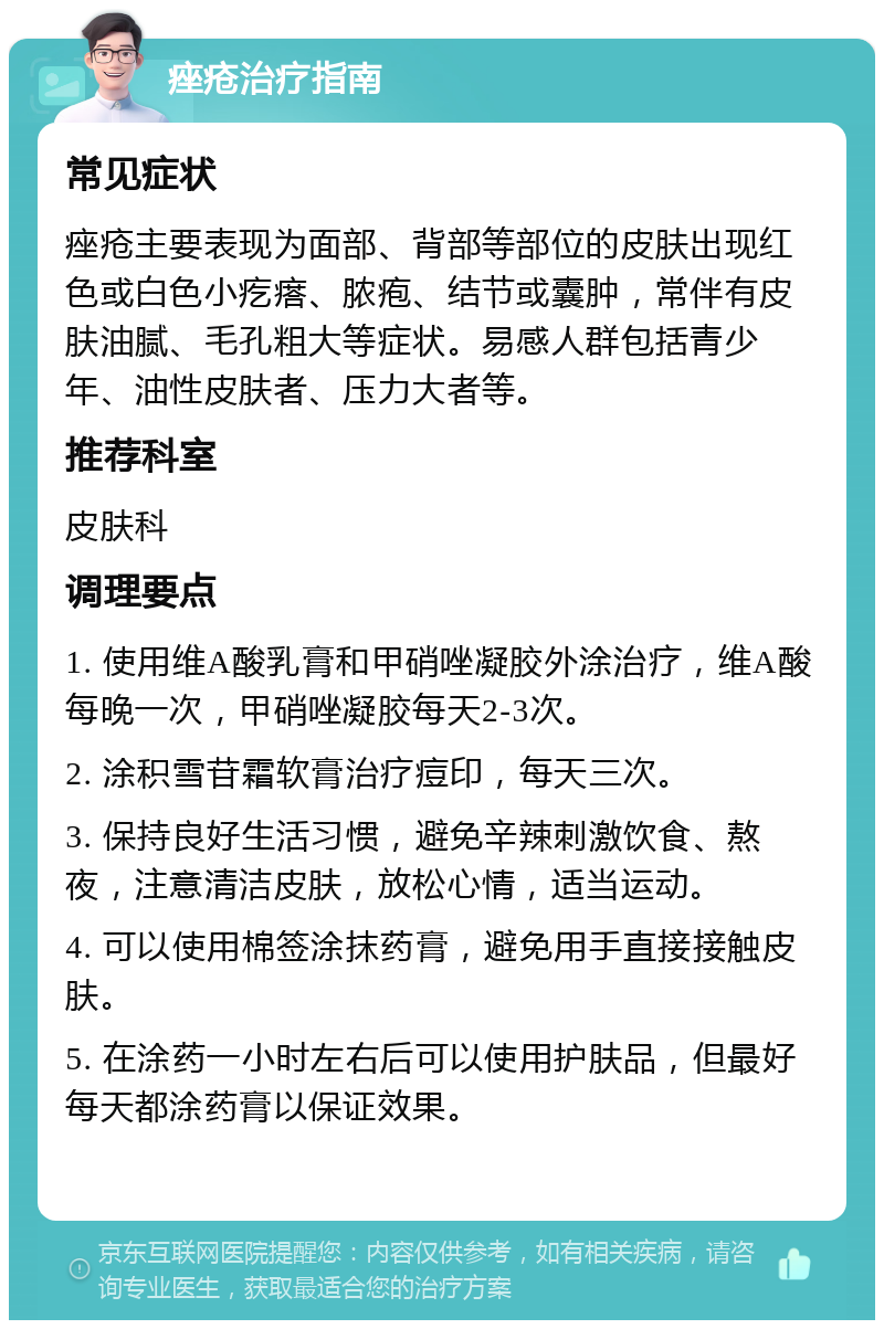 痤疮治疗指南 常见症状 痤疮主要表现为面部、背部等部位的皮肤出现红色或白色小疙瘩、脓疱、结节或囊肿，常伴有皮肤油腻、毛孔粗大等症状。易感人群包括青少年、油性皮肤者、压力大者等。 推荐科室 皮肤科 调理要点 1. 使用维A酸乳膏和甲硝唑凝胶外涂治疗，维A酸每晚一次，甲硝唑凝胶每天2-3次。 2. 涂积雪苷霜软膏治疗痘印，每天三次。 3. 保持良好生活习惯，避免辛辣刺激饮食、熬夜，注意清洁皮肤，放松心情，适当运动。 4. 可以使用棉签涂抹药膏，避免用手直接接触皮肤。 5. 在涂药一小时左右后可以使用护肤品，但最好每天都涂药膏以保证效果。