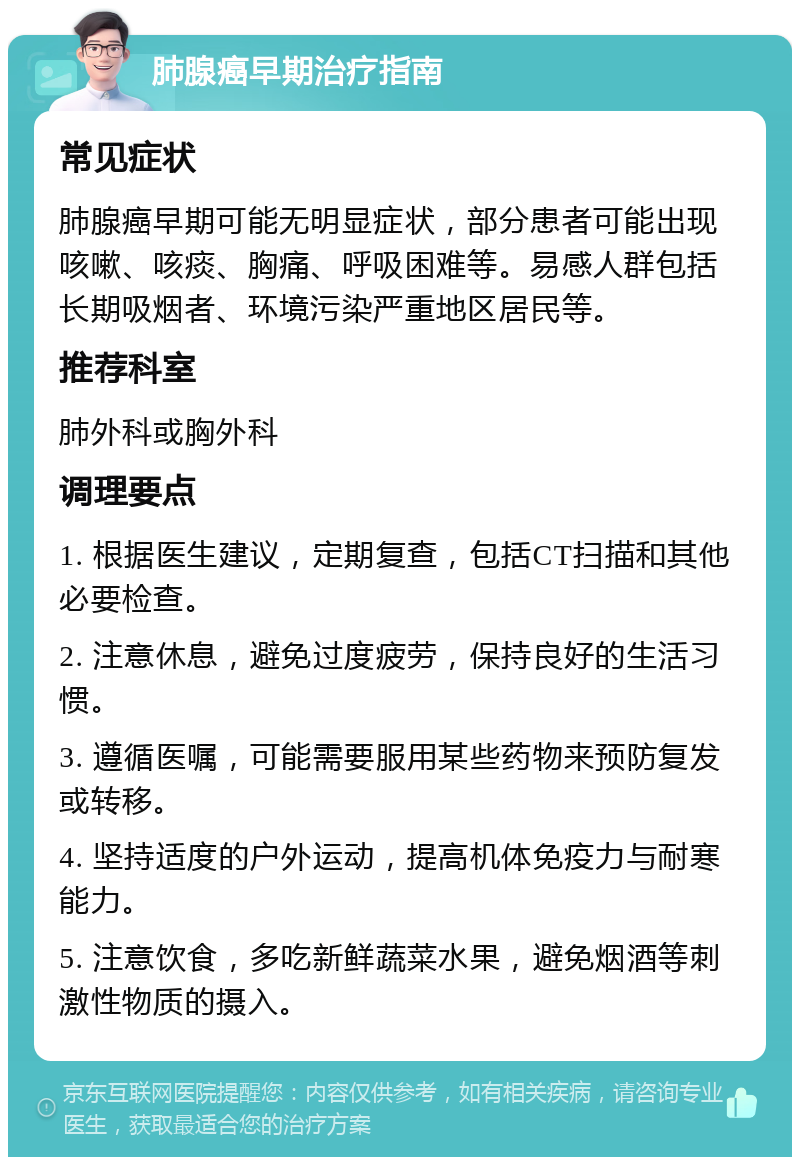 肺腺癌早期治疗指南 常见症状 肺腺癌早期可能无明显症状，部分患者可能出现咳嗽、咳痰、胸痛、呼吸困难等。易感人群包括长期吸烟者、环境污染严重地区居民等。 推荐科室 肺外科或胸外科 调理要点 1. 根据医生建议，定期复查，包括CT扫描和其他必要检查。 2. 注意休息，避免过度疲劳，保持良好的生活习惯。 3. 遵循医嘱，可能需要服用某些药物来预防复发或转移。 4. 坚持适度的户外运动，提高机体免疫力与耐寒能力。 5. 注意饮食，多吃新鲜蔬菜水果，避免烟酒等刺激性物质的摄入。