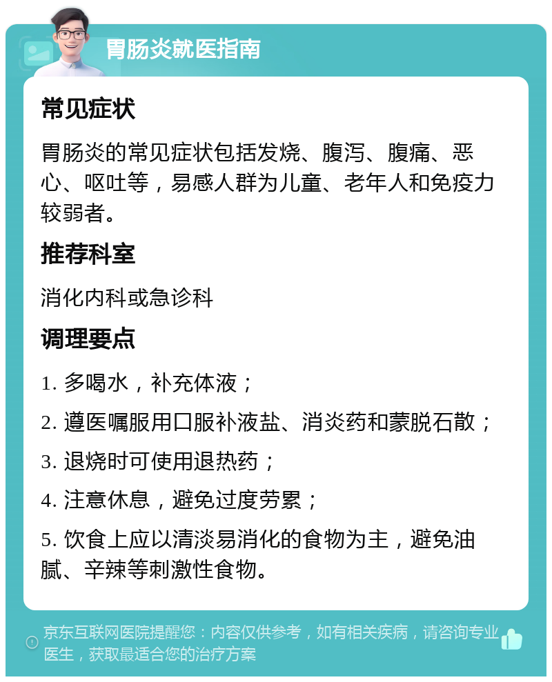 胃肠炎就医指南 常见症状 胃肠炎的常见症状包括发烧、腹泻、腹痛、恶心、呕吐等，易感人群为儿童、老年人和免疫力较弱者。 推荐科室 消化内科或急诊科 调理要点 1. 多喝水，补充体液； 2. 遵医嘱服用口服补液盐、消炎药和蒙脱石散； 3. 退烧时可使用退热药； 4. 注意休息，避免过度劳累； 5. 饮食上应以清淡易消化的食物为主，避免油腻、辛辣等刺激性食物。