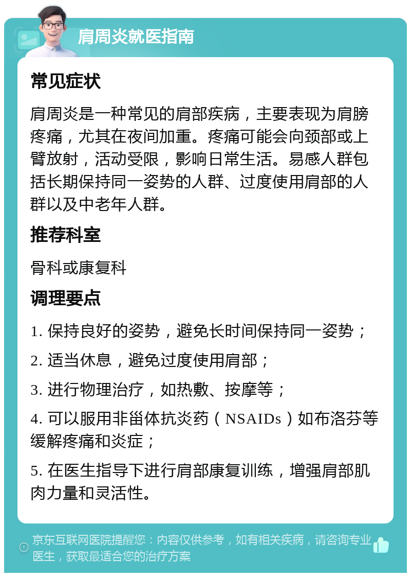 肩周炎就医指南 常见症状 肩周炎是一种常见的肩部疾病，主要表现为肩膀疼痛，尤其在夜间加重。疼痛可能会向颈部或上臂放射，活动受限，影响日常生活。易感人群包括长期保持同一姿势的人群、过度使用肩部的人群以及中老年人群。 推荐科室 骨科或康复科 调理要点 1. 保持良好的姿势，避免长时间保持同一姿势； 2. 适当休息，避免过度使用肩部； 3. 进行物理治疗，如热敷、按摩等； 4. 可以服用非甾体抗炎药（NSAIDs）如布洛芬等缓解疼痛和炎症； 5. 在医生指导下进行肩部康复训练，增强肩部肌肉力量和灵活性。