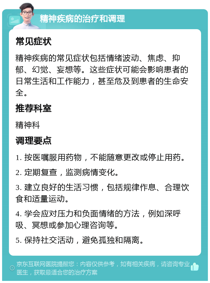 精神疾病的治疗和调理 常见症状 精神疾病的常见症状包括情绪波动、焦虑、抑郁、幻觉、妄想等。这些症状可能会影响患者的日常生活和工作能力，甚至危及到患者的生命安全。 推荐科室 精神科 调理要点 1. 按医嘱服用药物，不能随意更改或停止用药。 2. 定期复查，监测病情变化。 3. 建立良好的生活习惯，包括规律作息、合理饮食和适量运动。 4. 学会应对压力和负面情绪的方法，例如深呼吸、冥想或参加心理咨询等。 5. 保持社交活动，避免孤独和隔离。