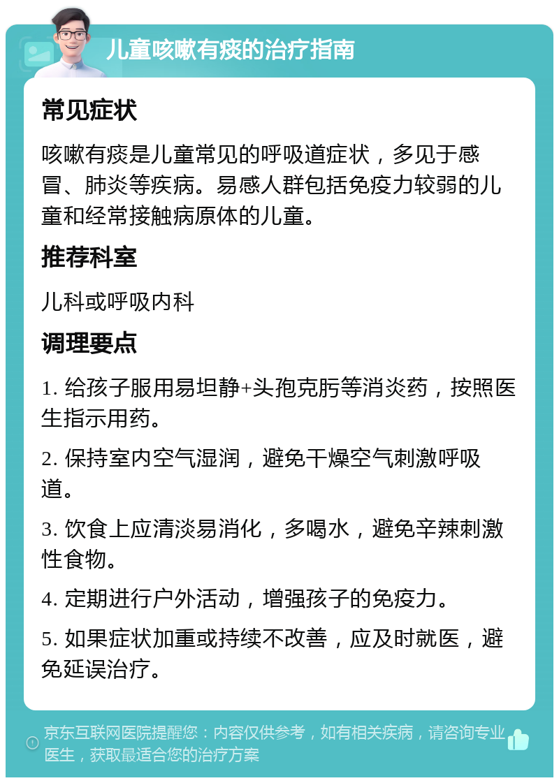 儿童咳嗽有痰的治疗指南 常见症状 咳嗽有痰是儿童常见的呼吸道症状，多见于感冒、肺炎等疾病。易感人群包括免疫力较弱的儿童和经常接触病原体的儿童。 推荐科室 儿科或呼吸内科 调理要点 1. 给孩子服用易坦静+头孢克肟等消炎药，按照医生指示用药。 2. 保持室内空气湿润，避免干燥空气刺激呼吸道。 3. 饮食上应清淡易消化，多喝水，避免辛辣刺激性食物。 4. 定期进行户外活动，增强孩子的免疫力。 5. 如果症状加重或持续不改善，应及时就医，避免延误治疗。