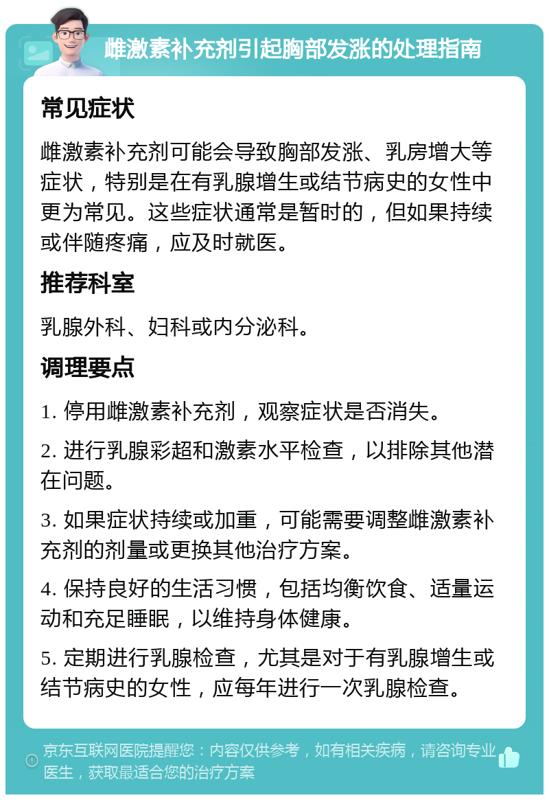 雌激素补充剂引起胸部发涨的处理指南 常见症状 雌激素补充剂可能会导致胸部发涨、乳房增大等症状，特别是在有乳腺增生或结节病史的女性中更为常见。这些症状通常是暂时的，但如果持续或伴随疼痛，应及时就医。 推荐科室 乳腺外科、妇科或内分泌科。 调理要点 1. 停用雌激素补充剂，观察症状是否消失。 2. 进行乳腺彩超和激素水平检查，以排除其他潜在问题。 3. 如果症状持续或加重，可能需要调整雌激素补充剂的剂量或更换其他治疗方案。 4. 保持良好的生活习惯，包括均衡饮食、适量运动和充足睡眠，以维持身体健康。 5. 定期进行乳腺检查，尤其是对于有乳腺增生或结节病史的女性，应每年进行一次乳腺检查。