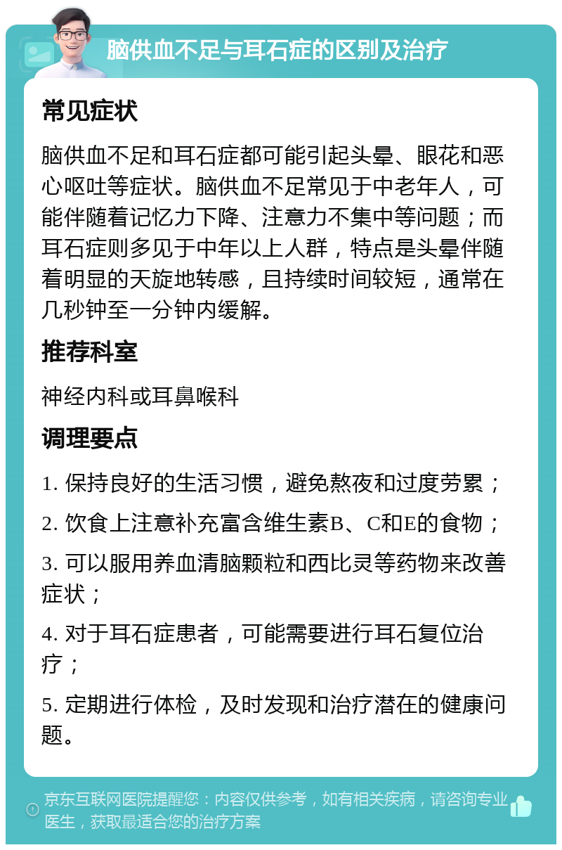 脑供血不足与耳石症的区别及治疗 常见症状 脑供血不足和耳石症都可能引起头晕、眼花和恶心呕吐等症状。脑供血不足常见于中老年人，可能伴随着记忆力下降、注意力不集中等问题；而耳石症则多见于中年以上人群，特点是头晕伴随着明显的天旋地转感，且持续时间较短，通常在几秒钟至一分钟内缓解。 推荐科室 神经内科或耳鼻喉科 调理要点 1. 保持良好的生活习惯，避免熬夜和过度劳累； 2. 饮食上注意补充富含维生素B、C和E的食物； 3. 可以服用养血清脑颗粒和西比灵等药物来改善症状； 4. 对于耳石症患者，可能需要进行耳石复位治疗； 5. 定期进行体检，及时发现和治疗潜在的健康问题。