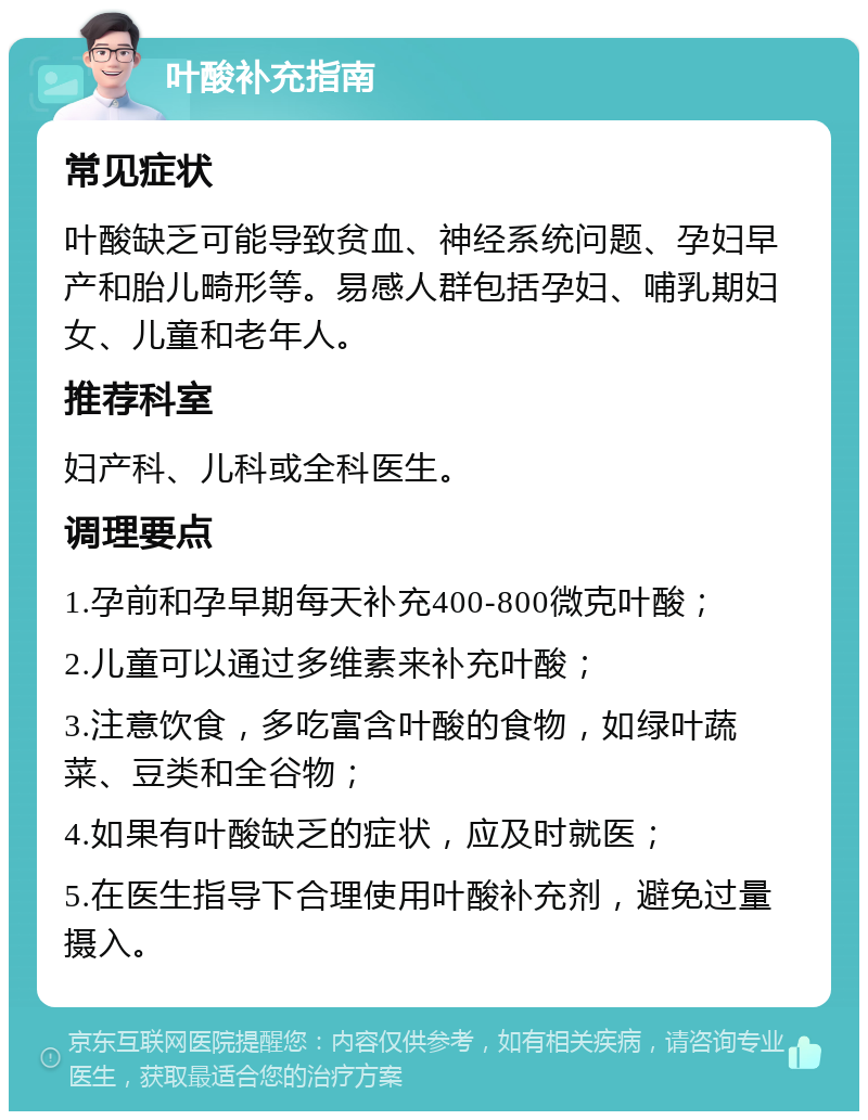 叶酸补充指南 常见症状 叶酸缺乏可能导致贫血、神经系统问题、孕妇早产和胎儿畸形等。易感人群包括孕妇、哺乳期妇女、儿童和老年人。 推荐科室 妇产科、儿科或全科医生。 调理要点 1.孕前和孕早期每天补充400-800微克叶酸； 2.儿童可以通过多维素来补充叶酸； 3.注意饮食，多吃富含叶酸的食物，如绿叶蔬菜、豆类和全谷物； 4.如果有叶酸缺乏的症状，应及时就医； 5.在医生指导下合理使用叶酸补充剂，避免过量摄入。