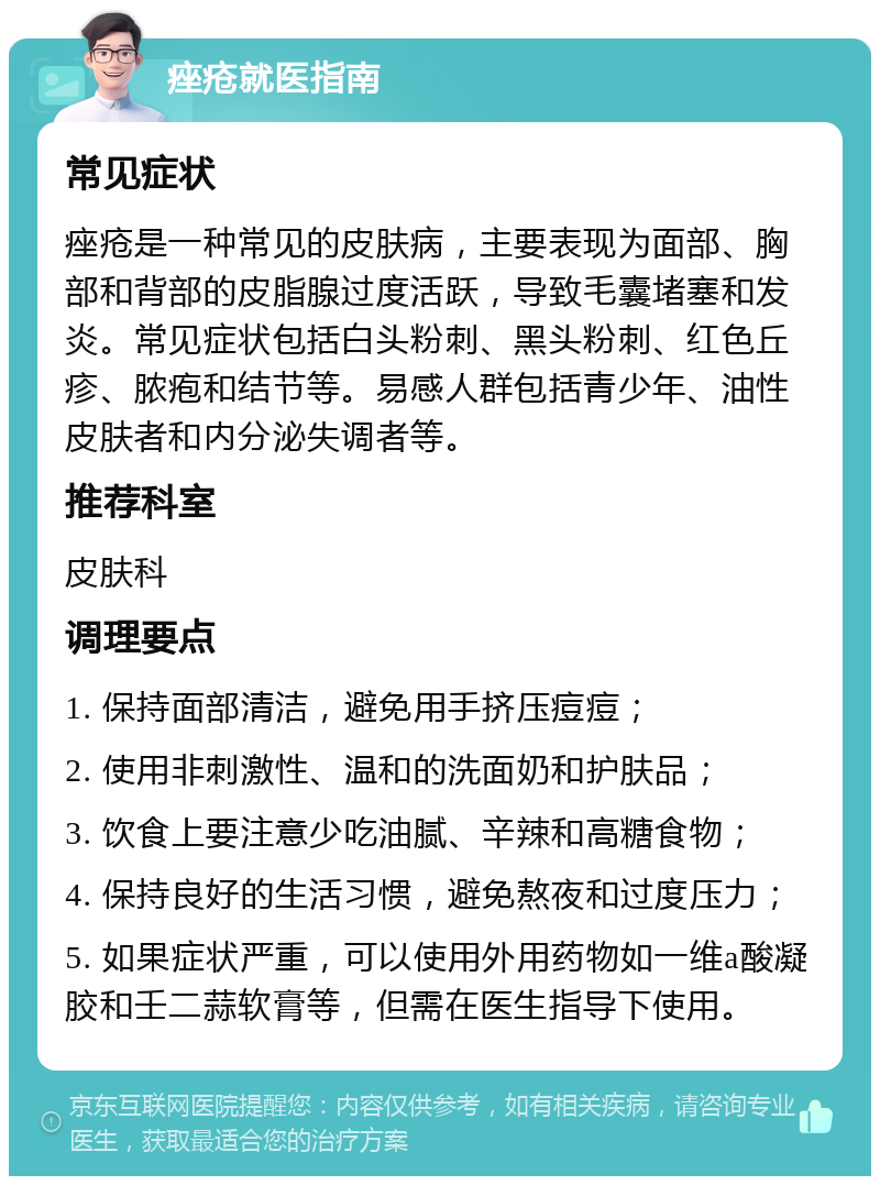 痤疮就医指南 常见症状 痤疮是一种常见的皮肤病，主要表现为面部、胸部和背部的皮脂腺过度活跃，导致毛囊堵塞和发炎。常见症状包括白头粉刺、黑头粉刺、红色丘疹、脓疱和结节等。易感人群包括青少年、油性皮肤者和内分泌失调者等。 推荐科室 皮肤科 调理要点 1. 保持面部清洁，避免用手挤压痘痘； 2. 使用非刺激性、温和的洗面奶和护肤品； 3. 饮食上要注意少吃油腻、辛辣和高糖食物； 4. 保持良好的生活习惯，避免熬夜和过度压力； 5. 如果症状严重，可以使用外用药物如一维a酸凝胶和壬二蒜软膏等，但需在医生指导下使用。