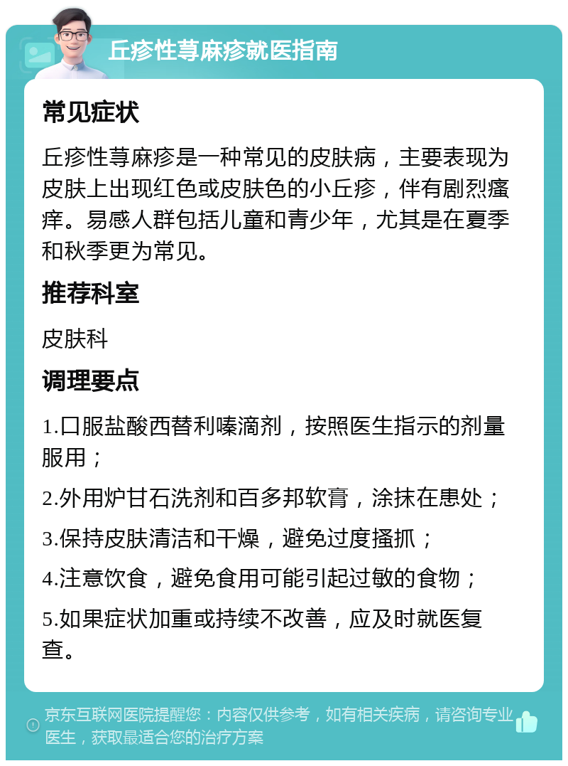 丘疹性荨麻疹就医指南 常见症状 丘疹性荨麻疹是一种常见的皮肤病，主要表现为皮肤上出现红色或皮肤色的小丘疹，伴有剧烈瘙痒。易感人群包括儿童和青少年，尤其是在夏季和秋季更为常见。 推荐科室 皮肤科 调理要点 1.口服盐酸西替利嗪滴剂，按照医生指示的剂量服用； 2.外用炉甘石洗剂和百多邦软膏，涂抹在患处； 3.保持皮肤清洁和干燥，避免过度搔抓； 4.注意饮食，避免食用可能引起过敏的食物； 5.如果症状加重或持续不改善，应及时就医复查。