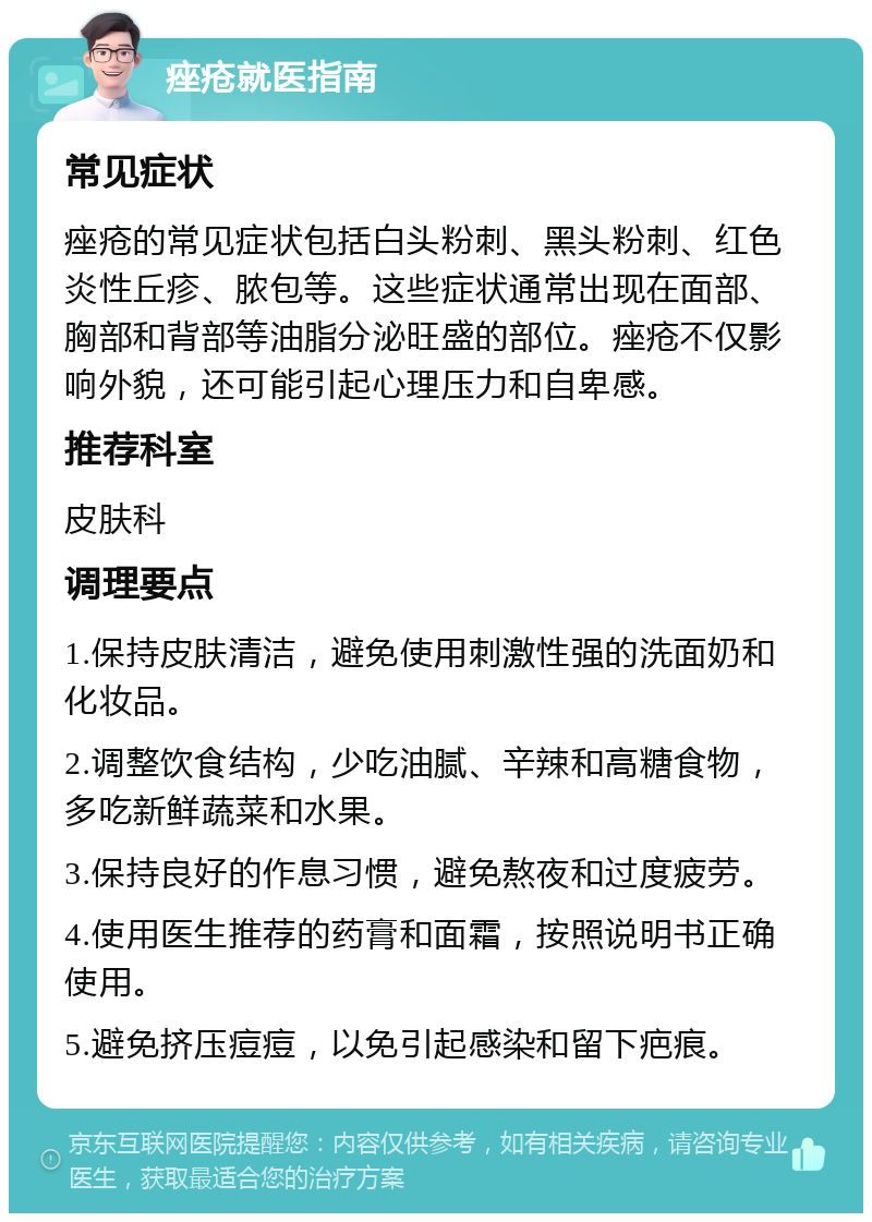 痤疮就医指南 常见症状 痤疮的常见症状包括白头粉刺、黑头粉刺、红色炎性丘疹、脓包等。这些症状通常出现在面部、胸部和背部等油脂分泌旺盛的部位。痤疮不仅影响外貌，还可能引起心理压力和自卑感。 推荐科室 皮肤科 调理要点 1.保持皮肤清洁，避免使用刺激性强的洗面奶和化妆品。 2.调整饮食结构，少吃油腻、辛辣和高糖食物，多吃新鲜蔬菜和水果。 3.保持良好的作息习惯，避免熬夜和过度疲劳。 4.使用医生推荐的药膏和面霜，按照说明书正确使用。 5.避免挤压痘痘，以免引起感染和留下疤痕。