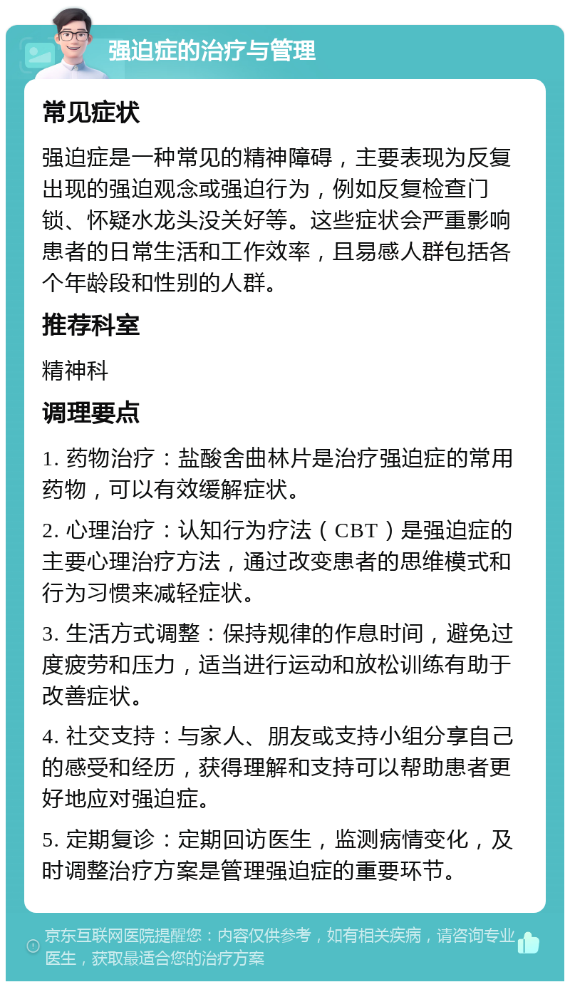 强迫症的治疗与管理 常见症状 强迫症是一种常见的精神障碍，主要表现为反复出现的强迫观念或强迫行为，例如反复检查门锁、怀疑水龙头没关好等。这些症状会严重影响患者的日常生活和工作效率，且易感人群包括各个年龄段和性别的人群。 推荐科室 精神科 调理要点 1. 药物治疗：盐酸舍曲林片是治疗强迫症的常用药物，可以有效缓解症状。 2. 心理治疗：认知行为疗法（CBT）是强迫症的主要心理治疗方法，通过改变患者的思维模式和行为习惯来减轻症状。 3. 生活方式调整：保持规律的作息时间，避免过度疲劳和压力，适当进行运动和放松训练有助于改善症状。 4. 社交支持：与家人、朋友或支持小组分享自己的感受和经历，获得理解和支持可以帮助患者更好地应对强迫症。 5. 定期复诊：定期回访医生，监测病情变化，及时调整治疗方案是管理强迫症的重要环节。