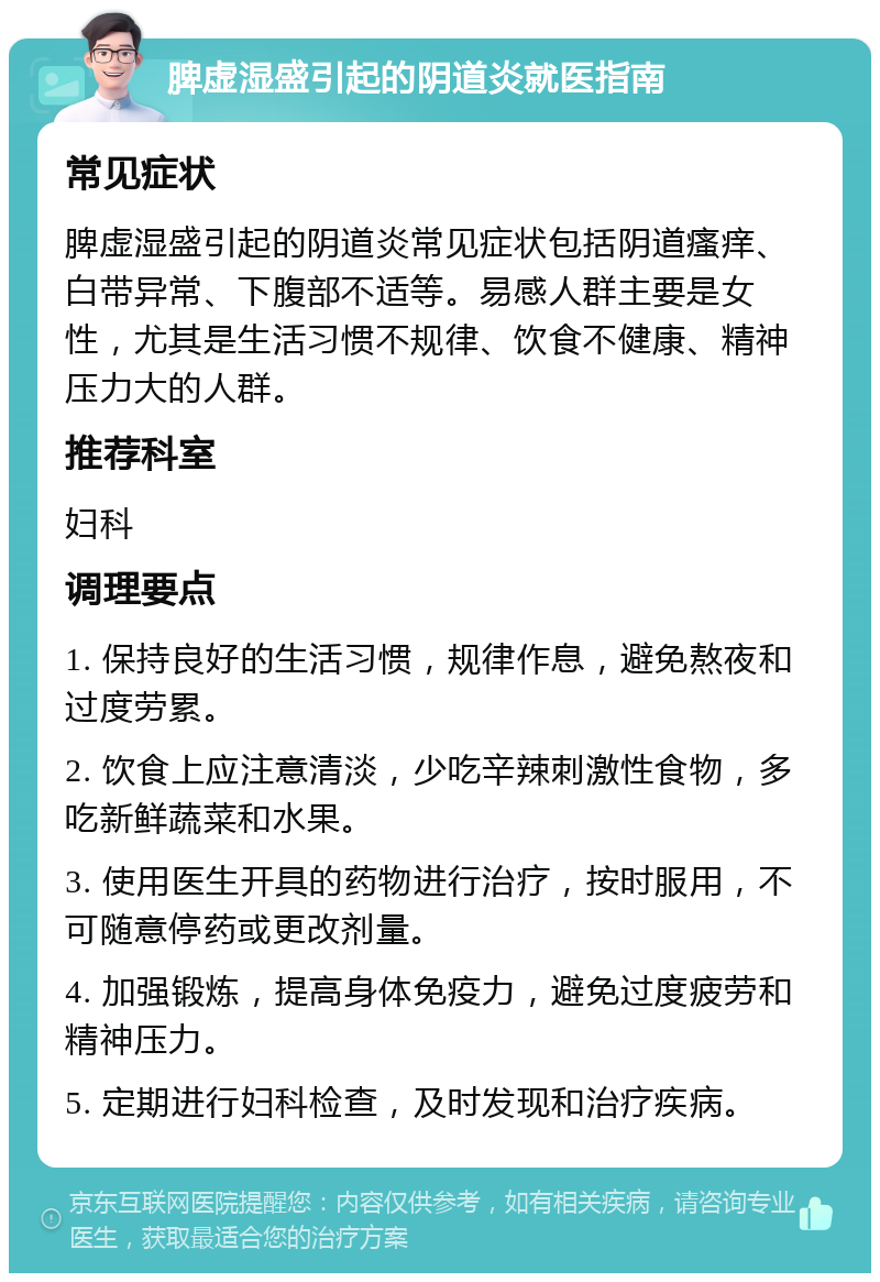 脾虚湿盛引起的阴道炎就医指南 常见症状 脾虚湿盛引起的阴道炎常见症状包括阴道瘙痒、白带异常、下腹部不适等。易感人群主要是女性，尤其是生活习惯不规律、饮食不健康、精神压力大的人群。 推荐科室 妇科 调理要点 1. 保持良好的生活习惯，规律作息，避免熬夜和过度劳累。 2. 饮食上应注意清淡，少吃辛辣刺激性食物，多吃新鲜蔬菜和水果。 3. 使用医生开具的药物进行治疗，按时服用，不可随意停药或更改剂量。 4. 加强锻炼，提高身体免疫力，避免过度疲劳和精神压力。 5. 定期进行妇科检查，及时发现和治疗疾病。