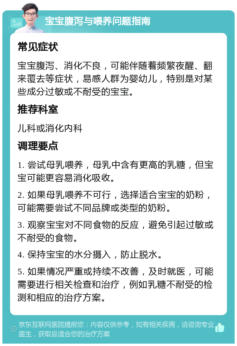 宝宝腹泻与喂养问题指南 常见症状 宝宝腹泻、消化不良，可能伴随着频繁夜醒、翻来覆去等症状，易感人群为婴幼儿，特别是对某些成分过敏或不耐受的宝宝。 推荐科室 儿科或消化内科 调理要点 1. 尝试母乳喂养，母乳中含有更高的乳糖，但宝宝可能更容易消化吸收。 2. 如果母乳喂养不可行，选择适合宝宝的奶粉，可能需要尝试不同品牌或类型的奶粉。 3. 观察宝宝对不同食物的反应，避免引起过敏或不耐受的食物。 4. 保持宝宝的水分摄入，防止脱水。 5. 如果情况严重或持续不改善，及时就医，可能需要进行相关检查和治疗，例如乳糖不耐受的检测和相应的治疗方案。