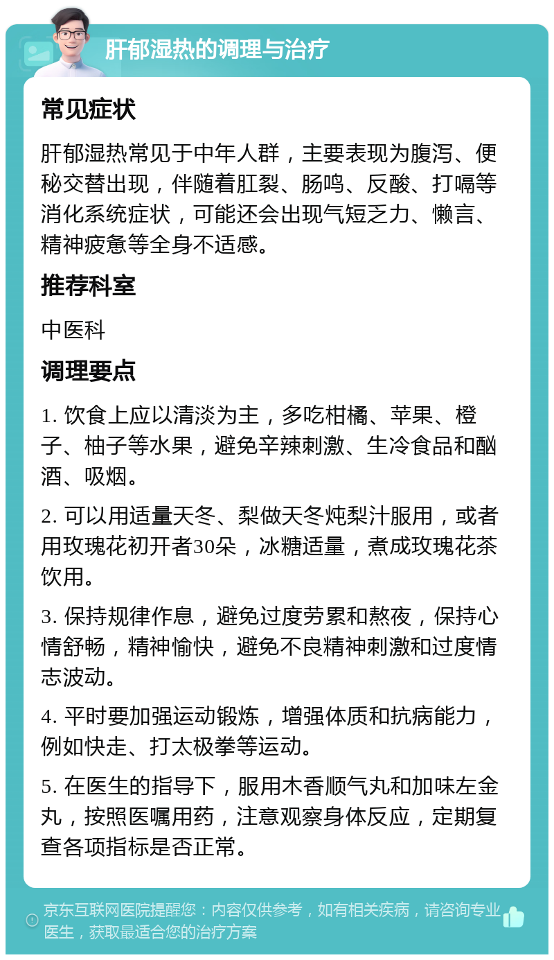 肝郁湿热的调理与治疗 常见症状 肝郁湿热常见于中年人群，主要表现为腹泻、便秘交替出现，伴随着肛裂、肠鸣、反酸、打嗝等消化系统症状，可能还会出现气短乏力、懒言、精神疲惫等全身不适感。 推荐科室 中医科 调理要点 1. 饮食上应以清淡为主，多吃柑橘、苹果、橙子、柚子等水果，避免辛辣刺激、生冷食品和酗酒、吸烟。 2. 可以用适量天冬、梨做天冬炖梨汁服用，或者用玫瑰花初开者30朵，冰糖适量，煮成玫瑰花茶饮用。 3. 保持规律作息，避免过度劳累和熬夜，保持心情舒畅，精神愉快，避免不良精神刺激和过度情志波动。 4. 平时要加强运动锻炼，增强体质和抗病能力，例如快走、打太极拳等运动。 5. 在医生的指导下，服用木香顺气丸和加味左金丸，按照医嘱用药，注意观察身体反应，定期复查各项指标是否正常。