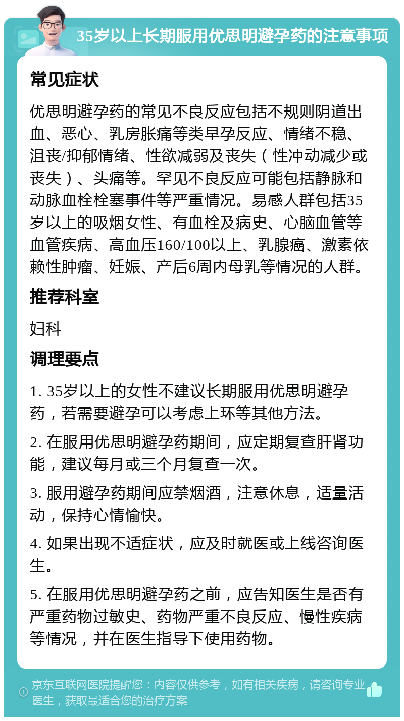 35岁以上长期服用优思明避孕药的注意事项 常见症状 优思明避孕药的常见不良反应包括不规则阴道出血、恶心、乳房胀痛等类早孕反应、情绪不稳、沮丧/抑郁情绪、性欲减弱及丧失（性冲动减少或丧失）、头痛等。罕见不良反应可能包括静脉和动脉血栓栓塞事件等严重情况。易感人群包括35岁以上的吸烟女性、有血栓及病史、心脑血管等血管疾病、高血压160/100以上、乳腺癌、激素依赖性肿瘤、妊娠、产后6周内母乳等情况的人群。 推荐科室 妇科 调理要点 1. 35岁以上的女性不建议长期服用优思明避孕药，若需要避孕可以考虑上环等其他方法。 2. 在服用优思明避孕药期间，应定期复查肝肾功能，建议每月或三个月复查一次。 3. 服用避孕药期间应禁烟酒，注意休息，适量活动，保持心情愉快。 4. 如果出现不适症状，应及时就医或上线咨询医生。 5. 在服用优思明避孕药之前，应告知医生是否有严重药物过敏史、药物严重不良反应、慢性疾病等情况，并在医生指导下使用药物。