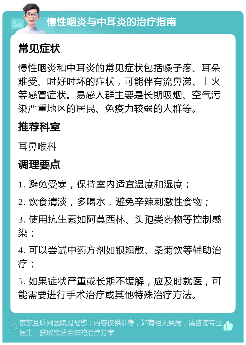 慢性咽炎与中耳炎的治疗指南 常见症状 慢性咽炎和中耳炎的常见症状包括嗓子疼、耳朵难受、时好时坏的症状，可能伴有流鼻涕、上火等感冒症状。易感人群主要是长期吸烟、空气污染严重地区的居民、免疫力较弱的人群等。 推荐科室 耳鼻喉科 调理要点 1. 避免受寒，保持室内适宜温度和湿度； 2. 饮食清淡，多喝水，避免辛辣刺激性食物； 3. 使用抗生素如阿莫西林、头孢类药物等控制感染； 4. 可以尝试中药方剂如银翘散、桑菊饮等辅助治疗； 5. 如果症状严重或长期不缓解，应及时就医，可能需要进行手术治疗或其他特殊治疗方法。